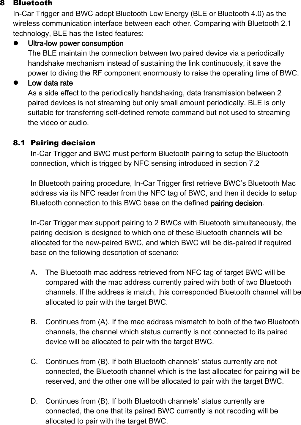 8 Bluetooth In-Car Trigger and BWC adopt Bluetooth Low Energy (BLE or Bluetooth 4.0) as the wireless communication interface between each other. Comparing with Bluetooth 2.1 technology, BLE has the listed features:  Ultra-low power consumption The BLE maintain the connection between two paired device via a periodically handshake mechanism instead of sustaining the link continuously, it save the power to diving the RF component enormously to raise the operating time of BWC.  Low data rate As a side effect to the periodically handshaking, data transmission between 2 paired devices is not streaming but only small amount periodically. BLE is only suitable for transferring self-defined remote command but not used to streaming the video or audio.  8.1 Pairing decision In-Car Trigger and BWC must perform Bluetooth pairing to setup the Bluetooth connection, which is trigged by NFC sensing introduced in section 7.2  In Bluetooth pairing procedure, In-Car Trigger first retrieve BWC’s Bluetooth Mac address via its NFC reader from the NFC tag of BWC, and then it decide to setup Bluetooth connection to this BWC base on the defined pairing decision.    In-Car Trigger max support pairing to 2 BWCs with Bluetooth simultaneously, the pairing decision is designed to which one of these Bluetooth channels will be allocated for the new-paired BWC, and which BWC will be dis-paired if required base on the following description of scenario:  A. The Bluetooth mac address retrieved from NFC tag of target BWC will be compared with the mac address currently paired with both of two Bluetooth channels. If the address is match, this corresponded Bluetooth channel will be allocated to pair with the target BWC.  B. Continues from (A). If the mac address mismatch to both of the two Bluetooth channels, the channel which status currently is not connected to its paired device will be allocated to pair with the target BWC.    C. Continues from (B). If both Bluetooth channels’ status currently are not connected, the Bluetooth channel which is the last allocated for pairing will be reserved, and the other one will be allocated to pair with the target BWC.  D. Continues from (B). If both Bluetooth channels’ status currently are connected, the one that its paired BWC currently is not recoding will be allocated to pair with the target BWC. 