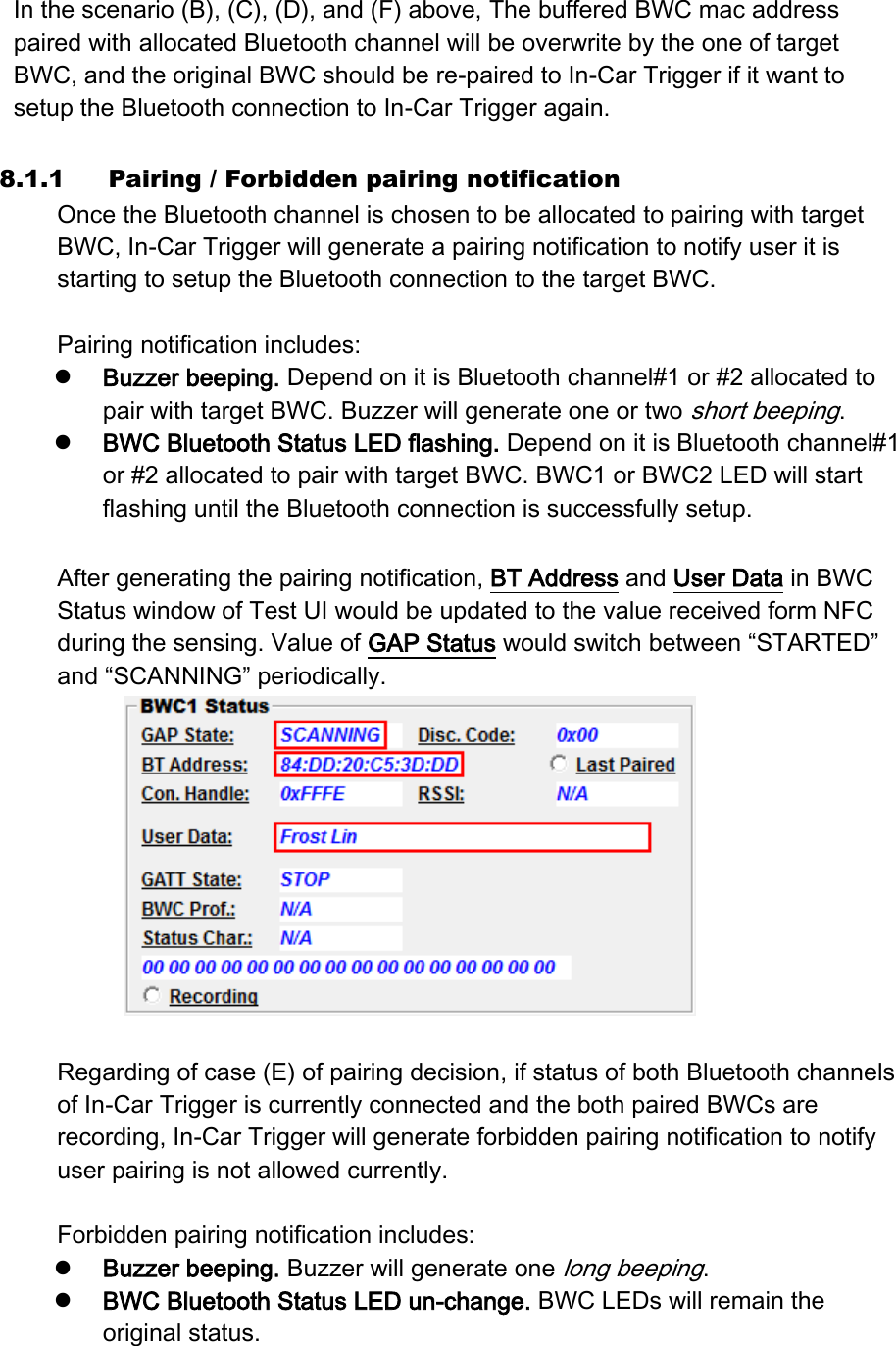 In the scenario (B), (C), (D), and (F) above, The buffered BWC mac address paired with allocated Bluetooth channel will be overwrite by the one of target BWC, and the original BWC should be re-paired to In-Car Trigger if it want to setup the Bluetooth connection to In-Car Trigger again.  8.1.1 Pairing / Forbidden pairing notification Once the Bluetooth channel is chosen to be allocated to pairing with target BWC, In-Car Trigger will generate a pairing notification to notify user it is starting to setup the Bluetooth connection to the target BWC.    Pairing notification includes:    Buzzer beeping. Depend on it is Bluetooth channel#1 or #2 allocated to pair with target BWC. Buzzer will generate one or two short beeping.  BWC Bluetooth Status LED flashing. Depend on it is Bluetooth channel#1 or #2 allocated to pair with target BWC. BWC1 or BWC2 LED will start flashing until the Bluetooth connection is successfully setup.  After generating the pairing notification, BT Address and User Data in BWC Status window of Test UI would be updated to the value received form NFC during the sensing. Value of GAP Status would switch between “STARTED” and “SCANNING” periodically.     Regarding of case (E) of pairing decision, if status of both Bluetooth channels of In-Car Trigger is currently connected and the both paired BWCs are recording, In-Car Trigger will generate forbidden pairing notification to notify user pairing is not allowed currently.  Forbidden pairing notification includes:  Buzzer beeping. Buzzer will generate one long beeping.  BWC Bluetooth Status LED un-change. BWC LEDs will remain the original status.  