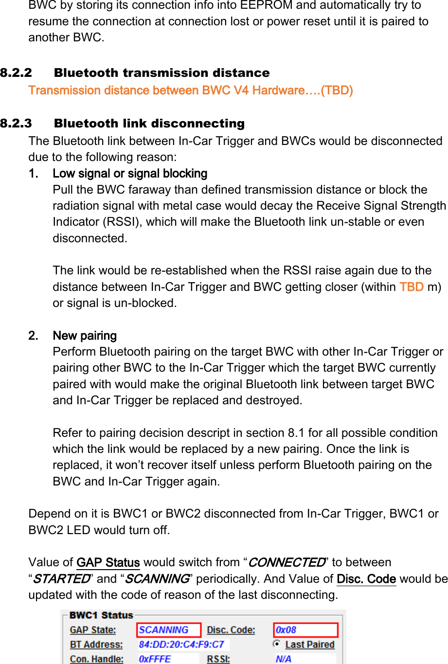 BWC by storing its connection info into EEPROM and automatically try to resume the connection at connection lost or power reset until it is paired to another BWC.  8.2.2 Bluetooth transmission distance Transmission distance between BWC V4 Hardware….(TBD)  8.2.3 Bluetooth link disconnecting The Bluetooth link between In-Car Trigger and BWCs would be disconnected due to the following reason: 1. Low signal or signal blocking Pull the BWC faraway than defined transmission distance or block the radiation signal with metal case would decay the Receive Signal Strength Indicator (RSSI), which will make the Bluetooth link un-stable or even disconnected.  The link would be re-established when the RSSI raise again due to the distance between In-Car Trigger and BWC getting closer (within TBD m) or signal is un-blocked.  2. New pairing Perform Bluetooth pairing on the target BWC with other In-Car Trigger or pairing other BWC to the In-Car Trigger which the target BWC currently paired with would make the original Bluetooth link between target BWC and In-Car Trigger be replaced and destroyed.  Refer to pairing decision descript in section 8.1 for all possible condition which the link would be replaced by a new pairing. Once the link is replaced, it won’t recover itself unless perform Bluetooth pairing on the BWC and In-Car Trigger again.  Depend on it is BWC1 or BWC2 disconnected from In-Car Trigger, BWC1 or BWC2 LED would turn off.    Value of GAP Status would switch from “CONNECTED” to between “STARTED” and “SCANNING” periodically. And Value of Disc. Code would be updated with the code of reason of the last disconnecting.   