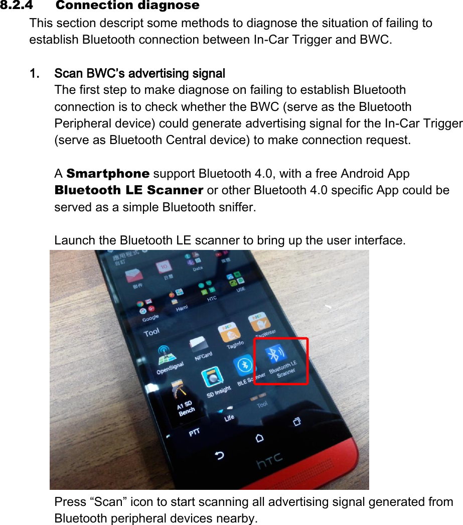 8.2.4 Connection diagnose This section descript some methods to diagnose the situation of failing to establish Bluetooth connection between In-Car Trigger and BWC.    1. Scan BWC’s advertising signal The first step to make diagnose on failing to establish Bluetooth connection is to check whether the BWC (serve as the Bluetooth Peripheral device) could generate advertising signal for the In-Car Trigger (serve as Bluetooth Central device) to make connection request.  A Smartphone support Bluetooth 4.0, with a free Android App Bluetooth LE Scanner or other Bluetooth 4.0 specific App could be served as a simple Bluetooth sniffer.  Launch the Bluetooth LE scanner to bring up the user interface.  Press “Scan” icon to start scanning all advertising signal generated from Bluetooth peripheral devices nearby. 