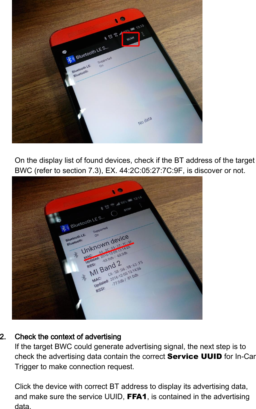   On the display list of found devices, check if the BT address of the target BWC (refer to section 7.3), EX. 44:2C:05:27:7C:9F, is discover or not.     2. Check the context of advertising If the target BWC could generate advertising signal, the next step is to check the advertising data contain the correct Service UUID for In-Car Trigger to make connection request.  Click the device with correct BT address to display its advertising data, and make sure the service UUID, FFA1, is contained in the advertising data.  