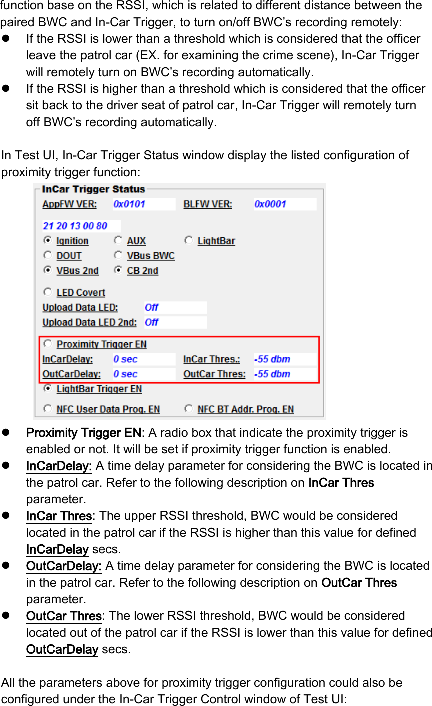 function base on the RSSI, which is related to different distance between the paired BWC and In-Car Trigger, to turn on/off BWC’s recording remotely:  If the RSSI is lower than a threshold which is considered that the officer leave the patrol car (EX. for examining the crime scene), In-Car Trigger will remotely turn on BWC’s recording automatically.  If the RSSI is higher than a threshold which is considered that the officer sit back to the driver seat of patrol car, In-Car Trigger will remotely turn off BWC’s recording automatically.    In Test UI, In-Car Trigger Status window display the listed configuration of   proximity trigger function:   Proximity Trigger EN: A radio box that indicate the proximity trigger is enabled or not. It will be set if proximity trigger function is enabled.  InCarDelay: A time delay parameter for considering the BWC is located in the patrol car. Refer to the following description on InCar Thres parameter.  InCar Thres: The upper RSSI threshold, BWC would be considered located in the patrol car if the RSSI is higher than this value for defined InCarDelay secs.    OutCarDelay: A time delay parameter for considering the BWC is located in the patrol car. Refer to the following description on OutCar Thres parameter.  OutCar Thres: The lower RSSI threshold, BWC would be considered located out of the patrol car if the RSSI is lower than this value for defined OutCarDelay secs.    All the parameters above for proximity trigger configuration could also be configured under the In-Car Trigger Control window of Test UI: 