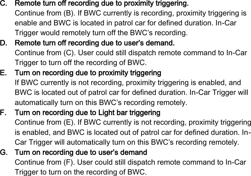 C. Remote turn off recording due to proximity triggering. Continue from (B). If BWC currently is recording, proximity triggering is enable and BWC is located in patrol car for defined duration. In-Car Trigger would remotely turn off the BWC’s recording. D. Remote turn off recording due to user’s demand. Continue from (C). User could still dispatch remote command to In-Car Trigger to turn off the recording of BWC. E. Turn on recording due to proximity triggering If BWC currently is not recording, proximity triggering is enabled, and BWC is located out of patrol car for defined duration. In-Car Trigger will automatically turn on this BWC’s recording remotely. F. Turn on recording due to Light bar triggering Continue from (E). If BWC currently is not recording, proximity triggering is enabled, and BWC is located out of patrol car for defined duration. In-Car Trigger will automatically turn on this BWC’s recording remotely. G. Turn on recording due to user’s demand Continue from (F). User could still dispatch remote command to In-Car Trigger to turn on the recording of BWC.    