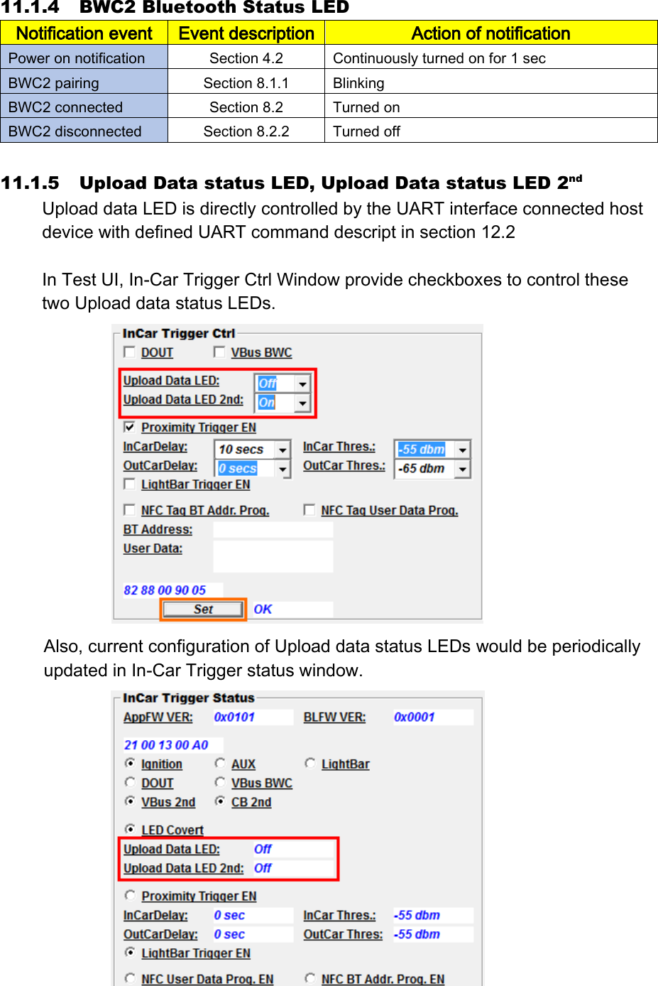 11.1.4 BWC2 Bluetooth Status LED Notification event Event description Action of notification Power on notification Section 4.2 Continuously turned on for 1 sec BWC2 pairing Section 8.1.1 Blinking BWC2 connected Section 8.2 Turned on BWC2 disconnected Section 8.2.2 Turned off  11.1.5 Upload Data status LED, Upload Data status LED 2nd Upload data LED is directly controlled by the UART interface connected host device with defined UART command descript in section 12.2  In Test UI, In-Car Trigger Ctrl Window provide checkboxes to control these two Upload data status LEDs.  Also, current configuration of Upload data status LEDs would be periodically updated in In-Car Trigger status window.   