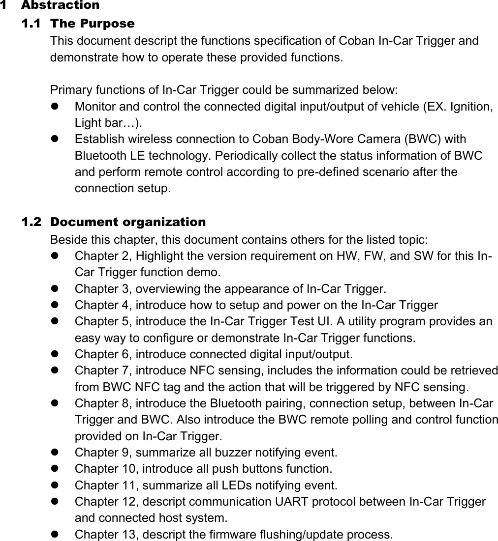 1 Abstraction   1.1 The Purpose This document descript the functions specification of Coban In-Car Trigger and demonstrate how to operate these provided functions.  Primary functions of In-Car Trigger could be summarized below:  Monitor and control the connected digital input/output of vehicle (EX. Ignition, Light bar…).    Establish wireless connection to Coban Body-Wore Camera (BWC) with Bluetooth LE technology. Periodically collect the status information of BWC and perform remote control according to pre-defined scenario after the connection setup.  1.2 Document organization Beside this chapter, this document contains others for the listed topic:  Chapter 2, Highlight the version requirement on HW, FW, and SW for this In-Car Trigger function demo.    Chapter 3, overviewing the appearance of In-Car Trigger.  Chapter 4, introduce how to setup and power on the In-Car Trigger  Chapter 5, introduce the In-Car Trigger Test UI. A utility program provides an easy way to configure or demonstrate In-Car Trigger functions.  Chapter 6, introduce connected digital input/output.  Chapter 7, introduce NFC sensing, includes the information could be retrieved from BWC NFC tag and the action that will be triggered by NFC sensing.  Chapter 8, introduce the Bluetooth pairing, connection setup, between In-Car Trigger and BWC. Also introduce the BWC remote polling and control function provided on In-Car Trigger.  Chapter 9, summarize all buzzer notifying event.  Chapter 10, introduce all push buttons function.  Chapter 11, summarize all LEDs notifying event.  Chapter 12, descript communication UART protocol between In-Car Trigger and connected host system.    Chapter 13, descript the firmware flushing/update process.    