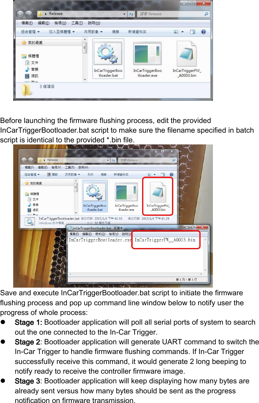   Before launching the firmware flushing process, edit the provided InCarTriggerBootloader.bat script to make sure the filename specified in batch script is identical to the provided *.bin file.  Save and execute InCarTriggerBootloader.bat script to initiate the firmware flushing process and pop up command line window below to notify user the progress of whole process:  Stage 1: Bootloader application will poll all serial ports of system to search out the one connected to the In-Car Trigger.  Stage 2: Bootloader application will generate UART command to switch the In-Car Trigger to handle firmware flushing commands. If In-Car Trigger successfully receive this command, it would generate 2 long beeping to notify ready to receive the controller firmware image.  Stage 3: Bootloader application will keep displaying how many bytes are already sent versus how many bytes should be sent as the progress notification on firmware transmission. 