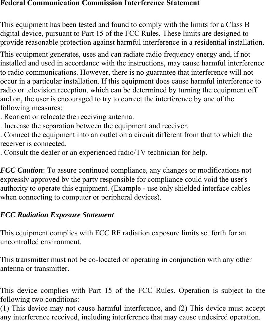 Federal Communication Commission Interference Statement  This equipment has been tested and found to comply with the limits for a Class B digital device, pursuant to Part 15 of the FCC Rules. These limits are designed to provide reasonable protection against harmful interference in a residential installation. This equipment generates, uses and can radiate radio frequency energy and, if not installed and used in accordance with the instructions, may cause harmful interference to radio communications. However, there is no guarantee that interference will not occur in a particular installation. If this equipment does cause harmful interference to radio or television reception, which can be determined by turning the equipment off and on, the user is encouraged to try to correct the interference by one of the following measures: . Reorient or relocate the receiving antenna. . Increase the separation between the equipment and receiver. . Connect the equipment into an outlet on a circuit different from that to which the receiver is connected. . Consult the dealer or an experienced radio/TV technician for help.  FCC Caution: To assure continued compliance, any changes or modifications not expressly approved by the party responsible for compliance could void the user&apos;s authority to operate this equipment. (Example - use only shielded interface cables when connecting to computer or peripheral devices).  FCC Radiation Exposure Statement  This equipment complies with FCC RF radiation exposure limits set forth for an uncontrolled environment.    This transmitter must not be co-located or operating in conjunction with any other antenna or transmitter.  This  device  complies  with  Part  15  of  the  FCC  Rules.  Operation  is  subject  to  the following two conditions: (1) This device may not cause harmful interference, and (2) This device must accept any interference received, including interference that may cause undesired operation. 