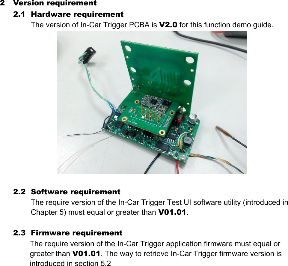 2 Version requirement 2.1 Hardware requirement The version of In-Car Trigger PCBA is V2.0 for this function demo guide.   2.2 Software requirement The require version of the In-Car Trigger Test UI software utility (introduced in Chapter 5) must equal or greater than V01.01.  2.3 Firmware requirement The require version of the In-Car Trigger application firmware must equal or greater than V01.01. The way to retrieve In-Car Trigger firmware version is introduced in section 5.2     