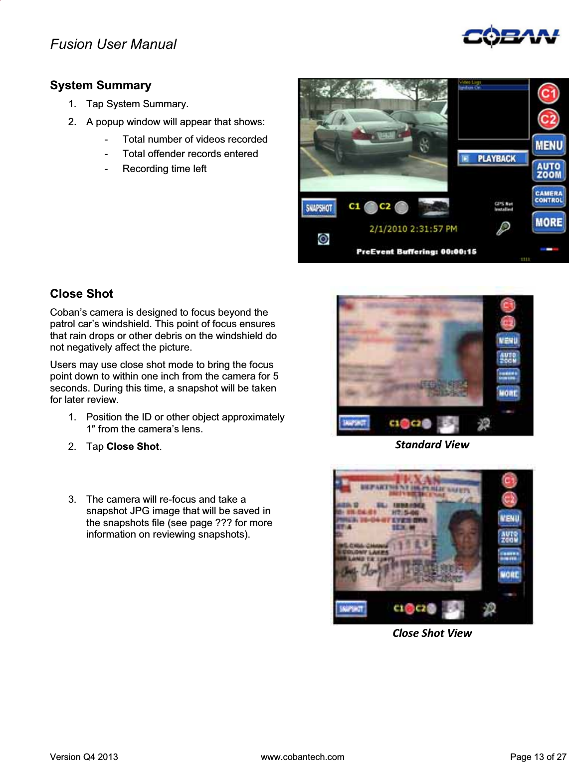 Fusion User Manual Version Q4 2013  www.cobantech.com  Page 13 of 27System Summary 1.  Tap System Summary. 2.  A popup window will appear that shows: -  Total number of videos recorded -  Total offender records entered -  Recording time left Close Shot Coban’s camera is designed to focus beyond the patrol car’s windshield. This point of focus ensures that rain drops or other debris on the windshield do not negatively affect the picture. Users may use close shot mode to bring the focus point down to within one inch from the camera for 5 seconds. During this time, a snapshot will be taken for later review.  1.  Position the ID or other object approximately 1Ǝ from the camera’s lens.  2. Tap Close Shot.3.  The camera will re-focus and take a snapshot JPG image that will be saved in the snapshots file (see page ??? for more information on reviewing snapshots). StandardViewCloseShotView