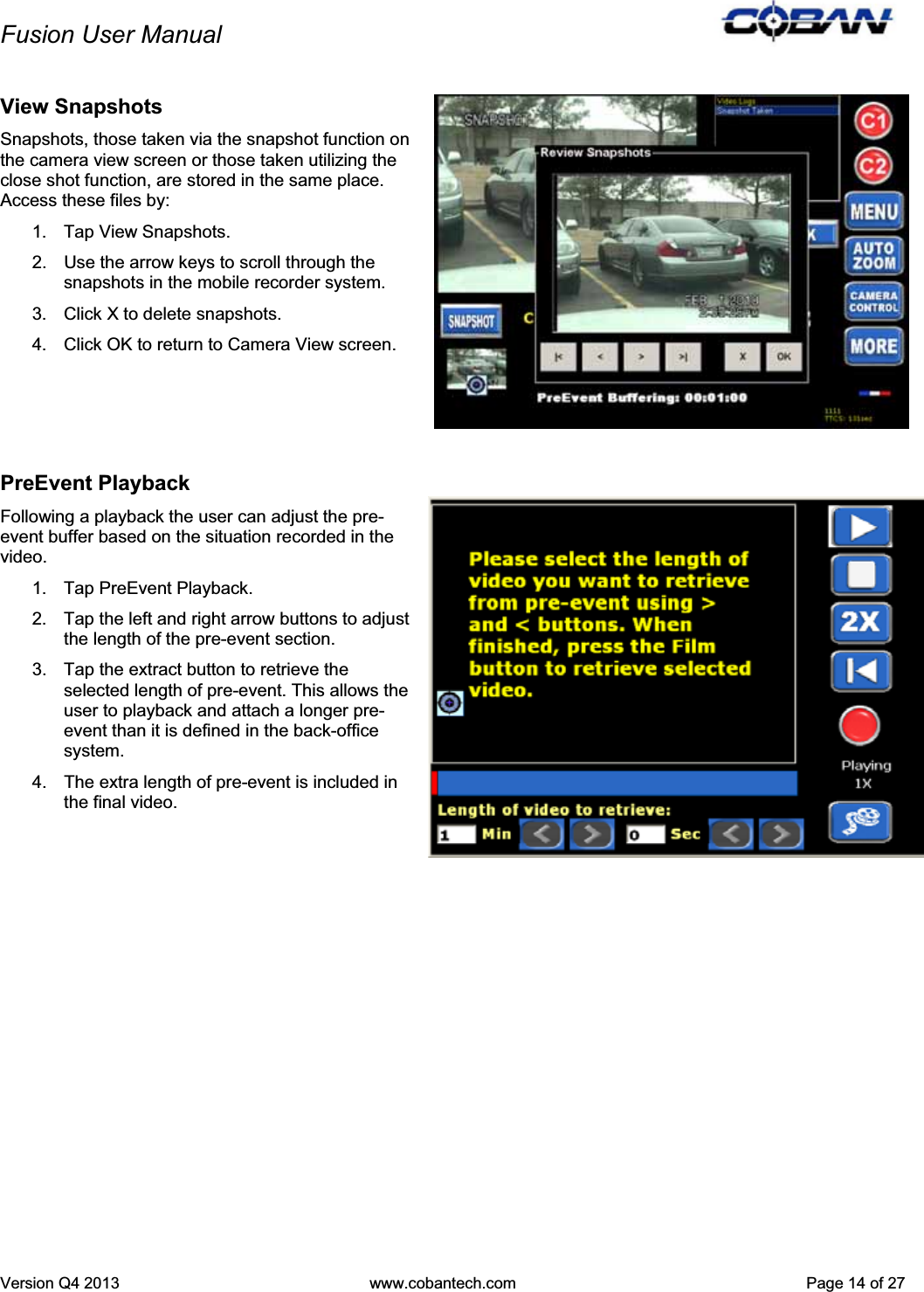 Fusion User Manual Version Q4 2013  www.cobantech.com  Page 14 of 27View Snapshots Snapshots, those taken via the snapshot function on the camera view screen or those taken utilizing the close shot function, are stored in the same place. Access these files by: 1. Tap View Snapshots. 2.  Use the arrow keys to scroll through the snapshots in the mobile recorder system.  3.  Click X to delete snapshots. 4.  Click OK to return to Camera View screen. PreEvent Playback Following a playback the user can adjust the pre-event buffer based on the situation recorded in the video. 1. Tap PreEvent Playback. 2.  Tap the left and right arrow buttons to adjust the length of the pre-event section. 3.  Tap the extract button to retrieve the selected length of pre-event. This allows the user to playback and attach a longer pre-event than it is defined in the back-office system.  4.  The extra length of pre-event is included in the final video.  