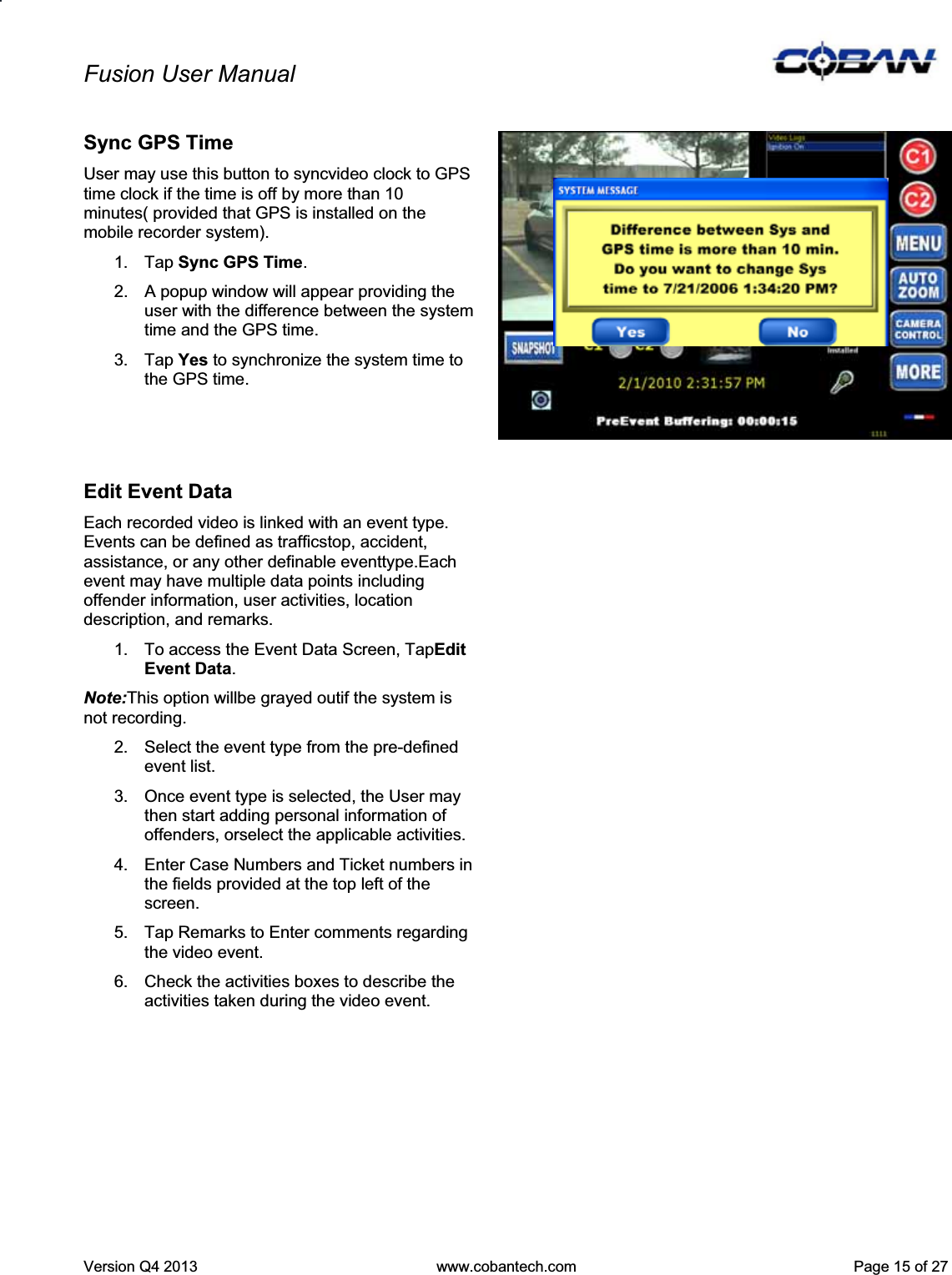 Fusion User Manual Version Q4 2013  www.cobantech.com  Page 15 of 27Sync GPS Time User may use this button to syncvideo clock to GPS time clock if the time is off by more than 10 minutes( provided that GPS is installed on the mobile recorder system). 1. Tap Sync GPS Time.2.  A popup window will appear providing the user with the difference between the system time and the GPS time. 3. Tap Yes to synchronize the system time to the GPS time. Edit Event Data Each recorded video is linked with an event type. Events can be defined as trafficstop, accident, assistance, or any other definable eventtype.Each event may have multiple data points including offender information, user activities, location description, and remarks. 1.  To access the Event Data Screen, TapEdit Event Data.Note:This option willbe grayed outif the system is not recording.  2.  Select the event type from the pre-defined event list. 3.  Once event type is selected, the User may then start adding personal information of offenders, orselect the applicable activities. 4.  Enter Case Numbers and Ticket numbers in the fields provided at the top left of the screen. 5.  Tap Remarks to Enter comments regarding the video event. 6.  Check the activities boxes to describe the activities taken during the video event. 