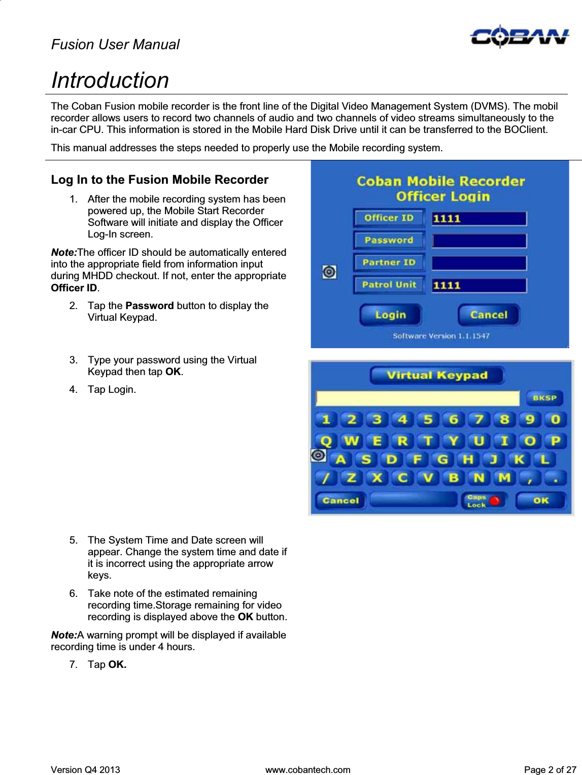 Fusion User Manual Version Q4 2013  www.cobantech.com  Page 2 of 27IntroductionThe Coban Fusion mobile recorder is the front line of the Digital Video Management System (DVMS). The mobil recorder allows users to record two channels of audio and two channels of video streams simultaneously to the in-car CPU. This information is stored in the Mobile Hard Disk Drive until it can be transferred to the BOClient.  This manual addresses the steps needed to properly use the Mobile recording system. Log In to the Fusion Mobile Recorder 1.  After the mobile recording system has been powered up, the Mobile Start Recorder Software will initiate and display the Officer Log-In screen. Note:The officer ID should be automatically entered into the appropriate field from information input during MHDD checkout. If not, enter the appropriate Officer ID.2. Tap the Password button to display the Virtual Keypad. 3.  Type your password using the Virtual Keypad then tap OK.4. Tap Login. 5.  The System Time and Date screen will appear. Change the system time and date if it is incorrect using the appropriate arrow keys. 6.  Take note of the estimated remaining recording time.Storage remaining for video recording is displayed above the OK button.Note:A warning prompt will be displayed if available recording time is under 4 hours. 7. Tap OK.