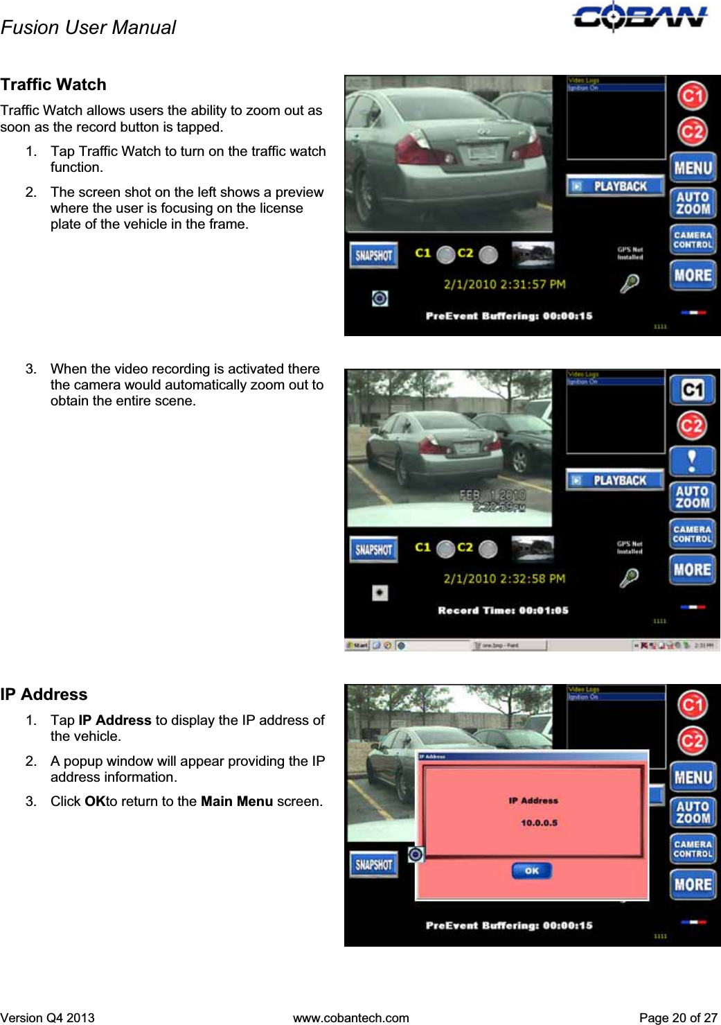 Fusion User Manual Version Q4 2013  www.cobantech.com  Page 20 of 27Traffic Watch Traffic Watch allows users the ability to zoom out as soon as the record button is tapped. 1.  Tap Traffic Watch to turn on the traffic watch function. 2.  The screen shot on the left shows a preview where the user is focusing on the license plate of the vehicle in the frame. 3.  When the video recording is activated there the camera would automatically zoom out to obtain the entire scene. IP Address 1. Tap IP Address to display the IP address of the vehicle. 2.  A popup window will appear providing the IP address information. 3. Click OKto return to the Main Menu screen.