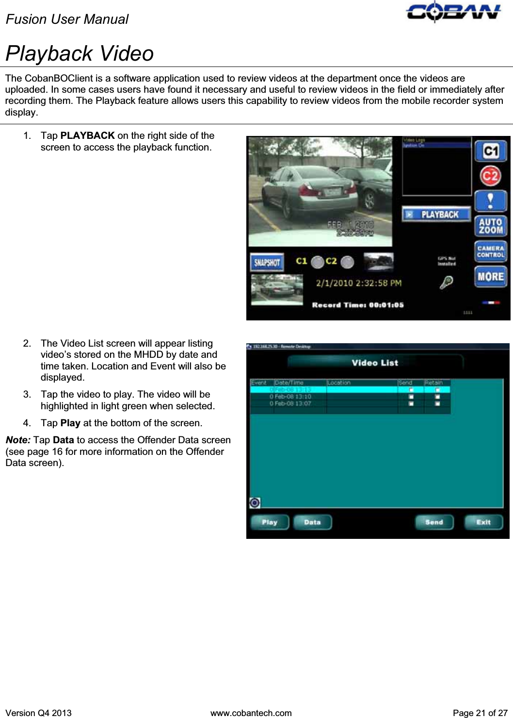 Fusion User Manual Version Q4 2013  www.cobantech.com  Page 21 of 27Playback Video The CobanBOClient is a software application used to review videos at the department once the videos are uploaded. In some cases users have found it necessary and useful to review videos in the field or immediately after recording them. The Playback feature allows users this capability to review videos from the mobile recorder system display.  1. Tap PLAYBACK on the right side of the screen to access the playback function. 2.  The Video List screen will appear listing video’s stored on the MHDD by date and time taken. Location and Event will also be displayed. 3.  Tap the video to play. The video will be highlighted in light green when selected.  4. Tap Play at the bottom of the screen. Note: Tap Data to access the Offender Data screen (see page 16 for more information on the Offender Data screen). 