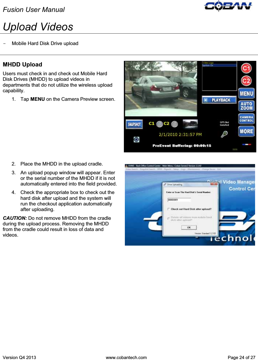 Fusion User Manual Version Q4 2013  www.cobantech.com  Page 24 of 27Upload Videos -  Mobile Hard Disk Drive upload MHDD Upload Users must check in and check out Mobile Hard Disk Drives (MHDD) to upload videos in departments that do not utilize the wireless upload capability. 1. Tap MENU on the Camera Preview screen. 2.  Place the MHDD in the upload cradle. 3.  An upload popup window will appear. Enter or the serial number of the MHDD if it is not automatically entered into the field provided.4.  Check the appropriate box to check out the hard disk after upload and the system will run the checkout application automatically after uploading. CAUTION: Do not remove MHDD from the cradle during the upload process. Removing the MHDD from the cradle could result in loss of data and videos. 