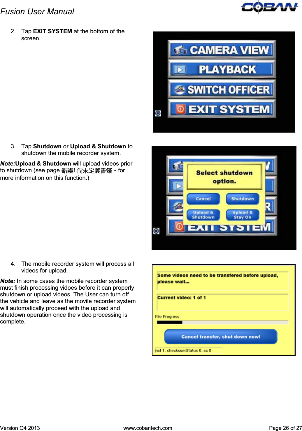 Fusion User Manual Version Q4 2013  www.cobantech.com  Page 26 of 272. Tap EXIT SYSTEM at the bottom of the screen. 3. Tap Shutdown or Upload &amp; Shutdown toshutdown the mobile recorder system. Note:Upload &amp; Shutdown will upload videos prior to shutdown (see page ᙑᎄ!ࡸآࡳᆠ஼᧘Ζfor more information on this function.) 4.  The mobile recorder system will process all videos for upload.  Note: In some cases the mobile recorder system must finish processing vidoes before it can properly shutdown or upload videos. The User can turn off the vehicle and leave as the movile recorder system will automatically proceed with the upload and shutdown operation once the video processing is complete.  Mobile Recorder Quick Reference Guide 