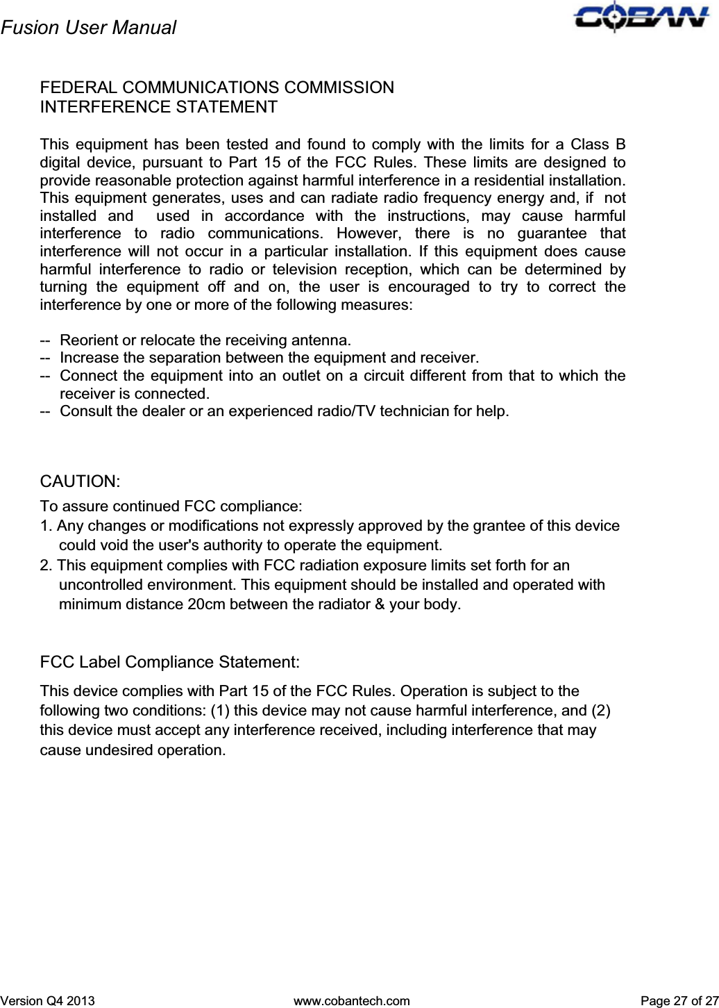 Fusion User Manual Version Q4 2013  www.cobantech.com  Page 27 of 27FEDERAL COMMUNICATIONS COMMISSION INTERFERENCE STATEMENT This equipment has been tested and found to comply with the limits for a Class B digital device, pursuant to Part 15 of the FCC Rules. These limits are designed to provide reasonable protection against harmful interference in a residential installation. This equipment generates, uses and can radiate radio frequency energy and, if  not installed and  used in accordance with the instructions, may cause harmful interference to radio communications. However, there is no guarantee that interference will not occur in a particular installation. If this equipment does cause harmful interference to radio or television reception, which can be determined by turning the equipment off and on, the user is encouraged to try to correct the interference by one or more of the following measures: --  Reorient or relocate the receiving antenna. --  Increase the separation between the equipment and receiver. --  Connect the equipment into an outlet on a circuit different from that to which the receiver is connected. --  Consult the dealer or an experienced radio/TV technician for help. CAUTION:  To assure continued FCC compliance:  1. Any changes or modifications not expressly approved by the grantee of this device could void the user&apos;s authority to operate the equipment. 2. This equipment complies with FCC radiation exposure limits set forth for an uncontrolled environment. This equipment should be installed and operated with minimum distance 20cm between the radiator &amp; your body. FCC Label Compliance Statement:This device complies with Part 15 of the FCC Rules. Operation is subject to the following two conditions: (1) this device may not cause harmful interference, and (2) this device must accept any interference received, including interference that may cause undesired operation. 