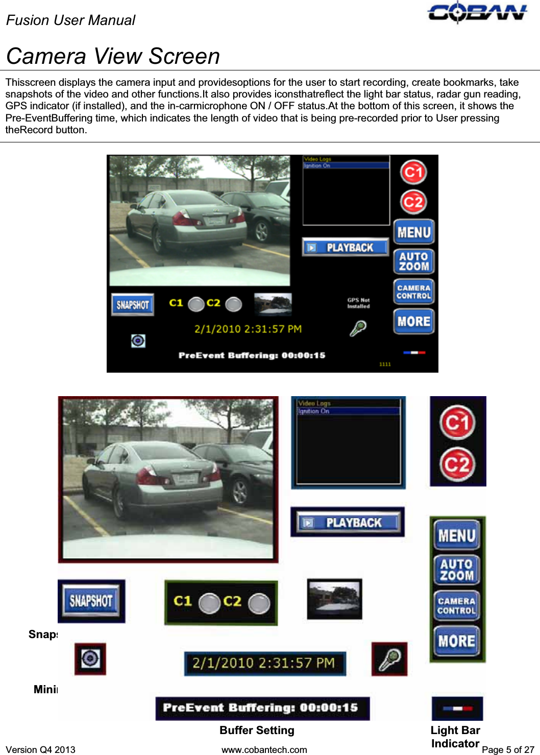 Fusion User Manual Version Q4 2013  www.cobantech.com  Page 5 of 27Camera View Screen Thisscreen displays the camera input and providesoptions for the user to start recording, create bookmarks, take snapshots of the video and other functions.It also provides iconsthatreflect the light bar status, radar gun reading, GPS indicator (if installed), and the in-carmicrophone ON / OFF status.At the bottom of this screen, it shows the Pre-EventBuffering time, which indicates the length of video that is being pre-recorded prior to User pressing theRecord button. Camera Preview Video Logs Playback Function Record ButtonsFunction  Buttons Date and Time  Mic Icon Buffer Setting Minimize/Enlarge Button Snapshot Function  Recording Indicators Light Bar Indicator Secondary Camera View 