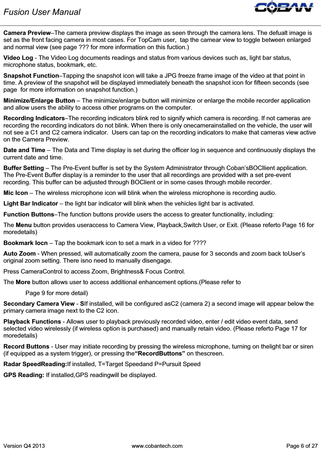 Fusion User Manual Version Q4 2013  www.cobantech.com  Page 6 of 27Camera Preview–The camera preview displays the image as seen through the camera lens. The defualt image is set as the front facing camera in most cases. For TopCam user,  tap the camear view to toggle between enlarged and normal view (see page ??? for more information on this fuction.) Video Log - The Video Log documents readings and status from various devices such as, light bar status, microphone status, bookmark, etc. Snapshot Function–Tapping the snapshot icon will take a JPG freeze frame image of the video at that point in time. A preview of the snapshot will be displayed immediately beneath the snapshot icon for fifteen seconds (see page  for more information on snapshot function.)  Minimize/Enlarge Button – The minimize/enlarge button will minimize or enlarge the mobile recorder application and allow users the ability to access other programs on the computer. Recording Indicators–The recording indicators blink red to signify which camera is recording. If not cameras are recording the recording indicators do not blink. When there is only onecamerainstalled on the vehicle, the user will not see a C1 and C2 camera indicator.  Users can tap on the recording indicators to make that cameras view active on the Camera Preview. Date and Time – The Data and Time display is set during the officer log in sequence and continuously displays the current date and time. Buffer Setting – The Pre-Event buffer is set by the System Administrator through Coban’sBOCllient application. The Pre-Event Buffer display is a reminder to the user that all recordings are provided with a set pre-event recording. This buffer can be adjusted through BOClient or in some cases through mobile recorder. Mic Icon – The wireless microphone icon will blink when the wireless microphone is recording audio. Light Bar Indicator – the light bar indicator will blink when the vehicles light bar is activated.  Function Buttons–The function buttons provide users the access to greater functionality, including: The Menu button provides useraccess to Camera View, Playback,Switch User, or Exit. (Please referto Page 16 for moredetails) Bookmark Iocn – Tap the bookmark icon to set a mark in a video for ???? Auto Zoom - When pressed, will automatically zoom the camera, pause for 3 seconds and zoom back toUser’s original zoom setting. There isno need to manually disengage. Press CameraControl to access Zoom, Brightness&amp; Focus Control. The More button allows user to access additional enhancement options.(Please refer to   Page 9 for more detail) Secondary Camera View - SIf installed, will be configured asC2 (camera 2) a second image will appear below the primary camera image next to the C2 icon. Playback Functions - Allows user to playback previously recorded video, enter / edit video event data, send selected video wirelessly (if wireless option is purchased) and manually retain video. (Please referto Page 17 for moredetails) Record Buttons - User may initiate recording by pressing the wireless microphone, turning on thelight bar or siren (if equipped as a system trigger), or pressing the“RecordButtons” on thescreen. Radar SpeedReading:If installed, T=Target Speedand P=Pursuit Speed GPS Reading: If installed,GPS readingwill be displayed. 