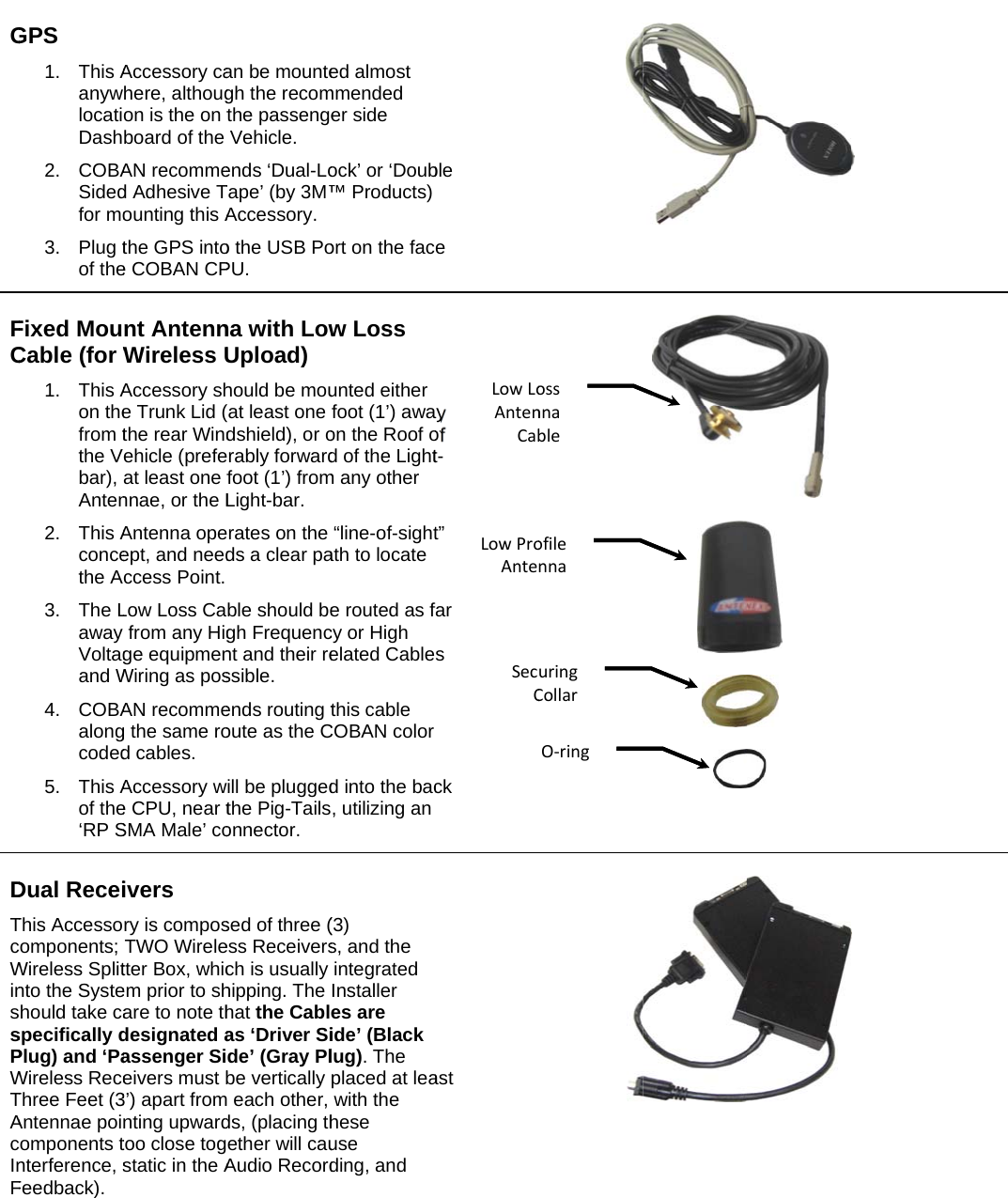   GFCDTcWinssPWTAcInF GPS   1. This AanywlocatiDash2. COBASidedfor mo3. Plug tof theFixed MouCable (for W1. This Aon thefrom tthe Vbar), Anten2. This Aconcethe A3. The Laway Voltagand W4. COBAalongcoded5. This Aof the‘RP SDual ReceiThis Accessocomponents; Wireless Splitnto the Systehould take caspecifically dPlug) and ‘PaWireless ReceThree Feet (3Antennae poicomponents tnterference, sFeedback). Accessory cahere, althougon is the on tboard of the AN recommed Adhesive Tounting this Athe GPS intoe COBAN CPnt AntennWireless UAccessory she Trunk Lid (the rear Windehicle (prefeat least one fnnae, or the LAntenna opeept, and needccess Point. Low Loss Cafrom any Higge equipmenWiring as posAN recommeg the same rod cables.  Accessory we CPU, near tSMA Male’ coivers  ry is composTWO Wireletter Box, whicem prior to share to note thdesignated aassenger Sieivers must b3’) apart fromnting upwardtoo close togstatic in the Aan be mountegh the recomthe passengeVehicle.  ends ‘Dual-LoTape’ (by 3M™Accessory.   o the USB PoPU. na with LowUpload) hould be mouat least one dshield), or orably forwardfoot (1’) fromLight-bar.  rates on the ds a clear pa ble should begh Frequencnt and their ressible.   ends routing toute as the Cill be pluggedthe Pig-Tailsonnector. sed of three (ess Receiversch is usually hipping. The hat the Cablas ‘Driver Side’ (Gray Plbe vertically  each other, ds, (placing thether will cauAudio Recorded almost mmended er side ock’ or ‘Doub™ Products) ort on the facw Loss unted either foot (1’) awaon the Roof od of the Lightm any other “line-of-sightath to locate e routed as fcy or High elated Cablethis cable COBAN color d into the bac, utilizing an (3) s, and the integrated Installer es are ide’ (Black lug). The placed at leawith the hese use ding, and ble e ay of t-t” far s ck ast LowLoAntenCabLowProAnteSecCossnnableofilennauringCollarO‐ring      