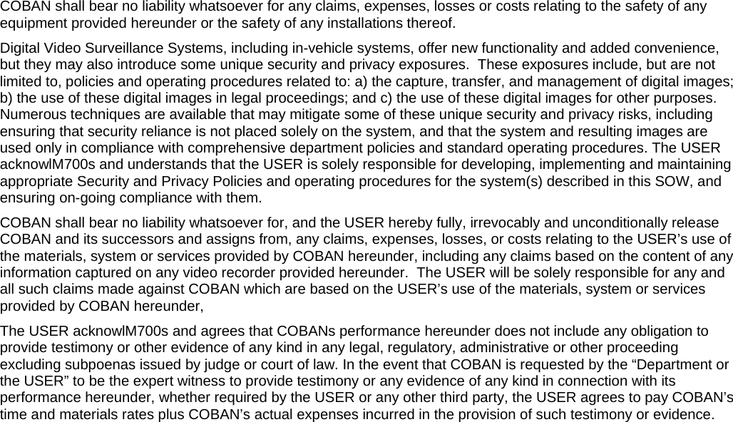   COBAN shall bear no liability whatsoever for any claims, expenses, losses or costs relating to the safety of any equipment provided hereunder or the safety of any installations thereof. Digital Video Surveillance Systems, including in-vehicle systems, offer new functionality and added convenience, but they may also introduce some unique security and privacy exposures.  These exposures include, but are not limited to, policies and operating procedures related to: a) the capture, transfer, and management of digital images; b) the use of these digital images in legal proceedings; and c) the use of these digital images for other purposes. Numerous techniques are available that may mitigate some of these unique security and privacy risks, including ensuring that security reliance is not placed solely on the system, and that the system and resulting images are used only in compliance with comprehensive department policies and standard operating procedures. The USER acknowlM700s and understands that the USER is solely responsible for developing, implementing and maintaining appropriate Security and Privacy Policies and operating procedures for the system(s) described in this SOW, and ensuring on-going compliance with them. COBAN shall bear no liability whatsoever for, and the USER hereby fully, irrevocably and unconditionally release COBAN and its successors and assigns from, any claims, expenses, losses, or costs relating to the USER’s use of the materials, system or services provided by COBAN hereunder, including any claims based on the content of any information captured on any video recorder provided hereunder.  The USER will be solely responsible for any and all such claims made against COBAN which are based on the USER’s use of the materials, system or services provided by COBAN hereunder, The USER acknowlM700s and agrees that COBANs performance hereunder does not include any obligation to provide testimony or other evidence of any kind in any legal, regulatory, administrative or other proceeding excluding subpoenas issued by judge or court of law. In the event that COBAN is requested by the “Department or the USER” to be the expert witness to provide testimony or any evidence of any kind in connection with its performance hereunder, whether required by the USER or any other third party, the USER agrees to pay COBAN’s time and materials rates plus COBAN’s actual expenses incurred in the provision of such testimony or evidence.  