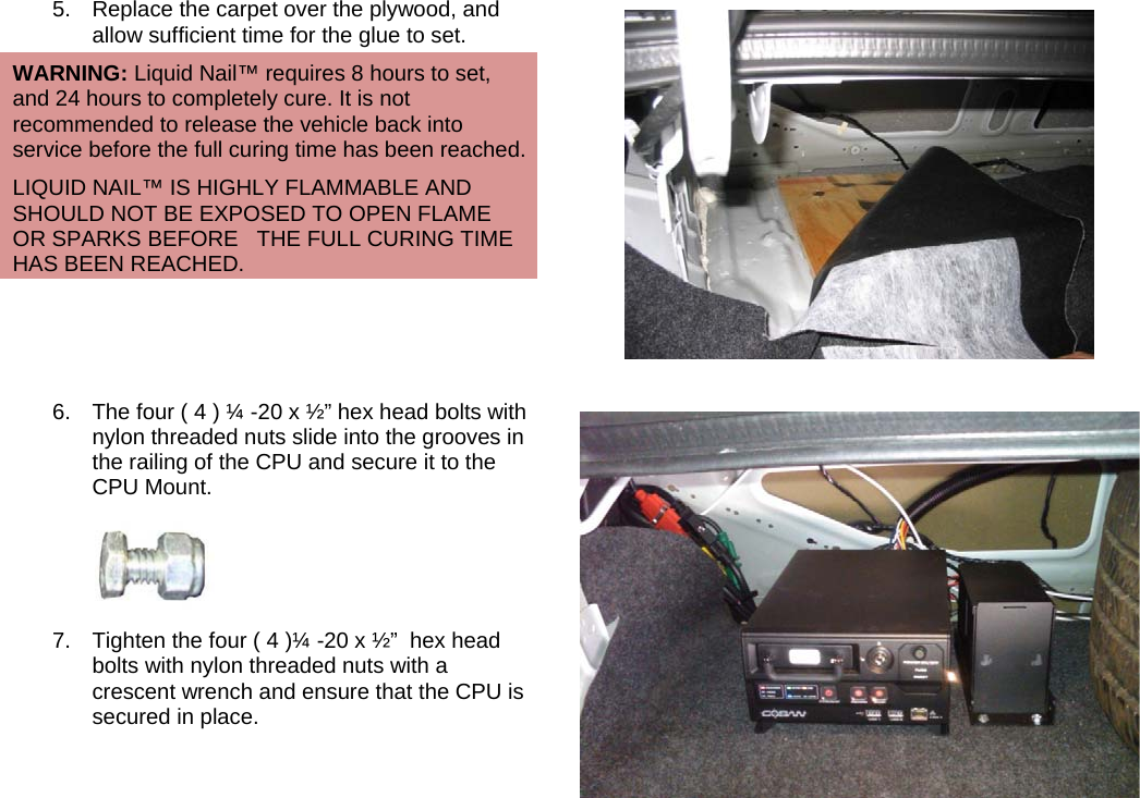   5.  Replace the carpet over the plywood, and allow sufficient time for the glue to set. WARNING: Liquid Nail™ requires 8 hours to set, and 24 hours to completely cure. It is not recommended to release the vehicle back into service before the full curing time has been reached. LIQUID NAIL™ IS HIGHLY FLAMMABLE AND SHOULD NOT BE EXPOSED TO OPEN FLAME OR SPARKS BEFORE   THE FULL CURING TIME HAS BEEN REACHED.  6.  The four ( 4 ) ¼ -20 x ½” hex head bolts with nylon threaded nuts slide into the grooves in the railing of the CPU and secure it to the CPU Mount.  7.  Tighten the four ( 4 )¼ -20 x ½”  hex head bolts with nylon threaded nuts with a crescent wrench and ensure that the CPU is secured in place.      