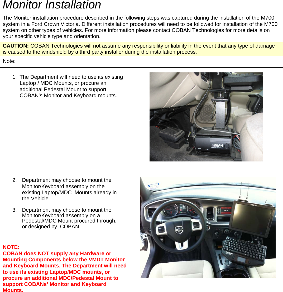   Monitor Installation The Monitor installation procedure described in the following steps was captured during the installation of the M700 system in a Ford Crown Victoria. Different installation procedures will need to be followed for installation of the M700 system on other types of vehicles. For more information please contact COBAN Technologies for more details on your specific vehicle type and orientation. CAUTION: COBAN Technologies will not assume any responsibility or liability in the event that any type of damage is caused to the windshield by a third party installer during the installation process. Note:   1.  The Department will need to use its existing Laptop / MDC Mounts, or procure an additional Pedestal Mount to support COBAN’s Monitor and Keyboard mounts.          2.  Department may choose to mount the Monitor/Keyboard assembly on the existing Laptop/MDC  Mounts already in the Vehicle  3.  Department may choose to mount the Monitor/Keyboard assembly on a Pedestal/MDC Mount procured through, or designed by, COBAN   NOTE:  COBAN does NOT supply any Hardware or Mounting Components below the VMDT Monitor and Keyboard Mounts. The Department will need to use its existing Laptop/MDC mounts, or procure an additional MDC/Pedestal Mount to support COBANs’ Monitor and Keyboard Mounts.        