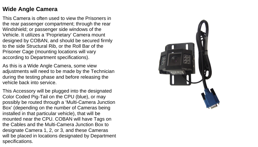   Wide Angle Camera This Camera is often used to view the Prisoners in the rear passenger compartment; through the rear Windshield; or passenger side windows of the Vehicle. It utilizes a ‘Proprietary’ Camera mount designed by COBAN, and should be secured firmly to the side Structural Rib, or the Roll Bar of the Prisoner Cage (mounting locations will vary according to Department specifications). As this is a Wide Angle Camera, some view adjustments will need to be made by the Technician during the testing phase and before releasing the vehicle back into service. This Accessory will be plugged into the designated Color Coded Pig-Tail on the CPU (blue), or may possibly be routed through a ‘Multi-Camera Junction Box’ (depending on the number of Cameras being installed in that particular vehicle), that will be mounted near the CPU. COBAN will have Tags on the Cables and the Multi-Camera Junction Box to designate Camera 1, 2, or 3, and these Cameras will be placed in locations designated by Department specifications.       