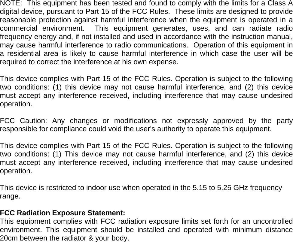   NOTE:  This equipment has been tested and found to comply with the limits for a Class A digital device, pursuant to Part 15 of the FCC Rules.  These limits are designed to provide reasonable protection against harmful interference when the equipment is operated in a commercial environment.  This equipment generates, uses, and can radiate radio frequency energy and, if not installed and used in accordance with the instruction manual, may cause harmful interference to radio communications.  Operation of this equipment in a residential area is likely to cause harmful interference in which case the user will be required to correct the interference at his own expense.  This device complies with Part 15 of the FCC Rules. Operation is subject to the following two conditions: (1) this device may not cause harmful interference, and (2) this device must accept any interference received, including interference that may cause undesired operation.  FCC Caution: Any changes or modifications not expressly approved by the party responsible for compliance could void the user&apos;s authority to operate this equipment.  This device complies with Part 15 of the FCC Rules. Operation is subject to the following two conditions: (1) This device may not cause harmful interference, and (2) this device must accept any interference received, including interference that may cause undesired operation.  This device is restricted to indoor use when operated in the 5.15 to 5.25 GHz frequency range.  FCC Radiation Exposure Statement: This equipment complies with FCC radiation exposure limits set forth for an uncontrolled environment. This equipment should be installed and operated with minimum distance 20cm between the radiator &amp; your body.    