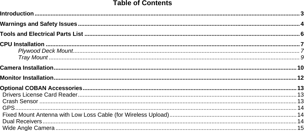   Table of Contents Introduction ..................................................................................................................................................................... 3Warnings and Safety Issues .......................................................................................................................................... 4Tools and Electrical Parts List ...................................................................................................................................... 6CPU Installation .............................................................................................................................................................. 7Plywood Deck Mount ............................................................................................................................................. 7Tray Mount ............................................................................................................................................................ 9Camera Installation ....................................................................................................................................................... 10Monitor Installation ....................................................................................................................................................... 12Optional COBAN Accessories ..................................................................................................................................... 13Drivers License Card Reader ........................................................................................................................................ 13Crash Sensor ................................................................................................................................................................ 13GPS ............................................................................................................................................................................... 14Fixed Mount Antenna with Low Loss Cable (for Wireless Upload) ............................................................................... 14Dual Receivers .............................................................................................................................................................. 14Wide Angle Camera ...................................................................................................................................................... 15 