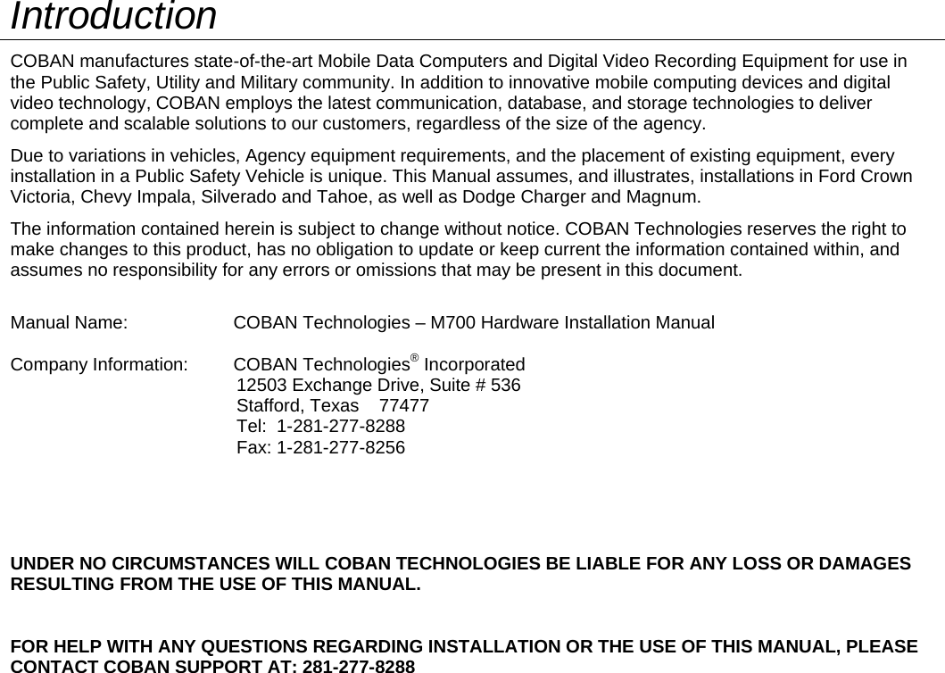   Introduction COBAN manufactures state-of-the-art Mobile Data Computers and Digital Video Recording Equipment for use in the Public Safety, Utility and Military community. In addition to innovative mobile computing devices and digital video technology, COBAN employs the latest communication, database, and storage technologies to deliver complete and scalable solutions to our customers, regardless of the size of the agency. Due to variations in vehicles, Agency equipment requirements, and the placement of existing equipment, every installation in a Public Safety Vehicle is unique. This Manual assumes, and illustrates, installations in Ford Crown Victoria, Chevy Impala, Silverado and Tahoe, as well as Dodge Charger and Magnum. The information contained herein is subject to change without notice. COBAN Technologies reserves the right to make changes to this product, has no obligation to update or keep current the information contained within, and assumes no responsibility for any errors or omissions that may be present in this document.  Manual Name:                     COBAN Technologies – M700 Hardware Installation Manual  Company Information:         COBAN Technologies® Incorporated                                                         12503 Exchange Drive, Suite # 536                                              Stafford, Texas    77477                                              Tel:  1-281-277-8288                                              Fax: 1-281-277-8256     UNDER NO CIRCUMSTANCES WILL COBAN TECHNOLOGIES BE LIABLE FOR ANY LOSS OR DAMAGES RESULTING FROM THE USE OF THIS MANUAL.   FOR HELP WITH ANY QUESTIONS REGARDING INSTALLATION OR THE USE OF THIS MANUAL, PLEASE CONTACT COBAN SUPPORT AT: 281-277-8288  