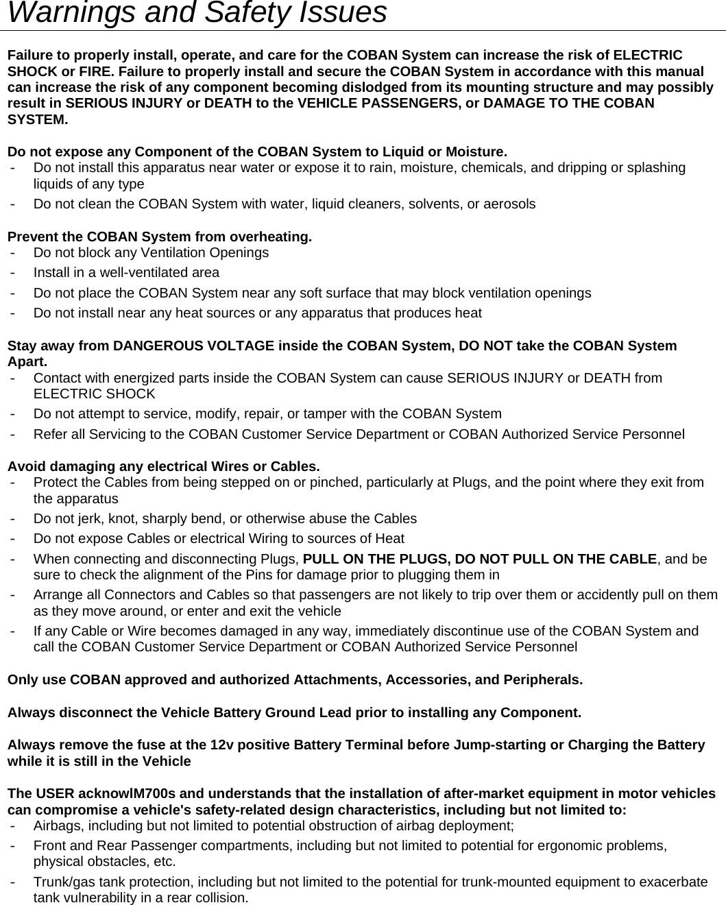   Warnings and Safety Issues Failure to properly install, operate, and care for the COBAN System can increase the risk of ELECTRIC SHOCK or FIRE. Failure to properly install and secure the COBAN System in accordance with this manual can increase the risk of any component becoming dislodged from its mounting structure and may possibly result in SERIOUS INJURY or DEATH to the VEHICLE PASSENGERS, or DAMAGE TO THE COBAN SYSTEM.  Do not expose any Component of the COBAN System to Liquid or Moisture. -  Do not install this apparatus near water or expose it to rain, moisture, chemicals, and dripping or splashing liquids of any type -  Do not clean the COBAN System with water, liquid cleaners, solvents, or aerosols Prevent the COBAN System from overheating. -  Do not block any Ventilation Openings -  Install in a well-ventilated area -  Do not place the COBAN System near any soft surface that may block ventilation openings -  Do not install near any heat sources or any apparatus that produces heat Stay away from DANGEROUS VOLTAGE inside the COBAN System, DO NOT take the COBAN System Apart. -  Contact with energized parts inside the COBAN System can cause SERIOUS INJURY or DEATH from ELECTRIC SHOCK -  Do not attempt to service, modify, repair, or tamper with the COBAN System  -  Refer all Servicing to the COBAN Customer Service Department or COBAN Authorized Service Personnel  Avoid damaging any electrical Wires or Cables. -  Protect the Cables from being stepped on or pinched, particularly at Plugs, and the point where they exit from the apparatus -  Do not jerk, knot, sharply bend, or otherwise abuse the Cables -  Do not expose Cables or electrical Wiring to sources of Heat -  When connecting and disconnecting Plugs, PULL ON THE PLUGS, DO NOT PULL ON THE CABLE, and be sure to check the alignment of the Pins for damage prior to plugging them in -  Arrange all Connectors and Cables so that passengers are not likely to trip over them or accidently pull on them as they move around, or enter and exit the vehicle -  If any Cable or Wire becomes damaged in any way, immediately discontinue use of the COBAN System and call the COBAN Customer Service Department or COBAN Authorized Service Personnel  Only use COBAN approved and authorized Attachments, Accessories, and Peripherals. Always disconnect the Vehicle Battery Ground Lead prior to installing any Component. Always remove the fuse at the 12v positive Battery Terminal before Jump-starting or Charging the Battery while it is still in the Vehicle The USER acknowlM700s and understands that the installation of after-market equipment in motor vehicles can compromise a vehicle&apos;s safety-related design characteristics, including but not limited to:  -  Airbags, including but not limited to potential obstruction of airbag deployment; -  Front and Rear Passenger compartments, including but not limited to potential for ergonomic problems, physical obstacles, etc. -  Trunk/gas tank protection, including but not limited to the potential for trunk-mounted equipment to exacerbate tank vulnerability in a rear collision. 