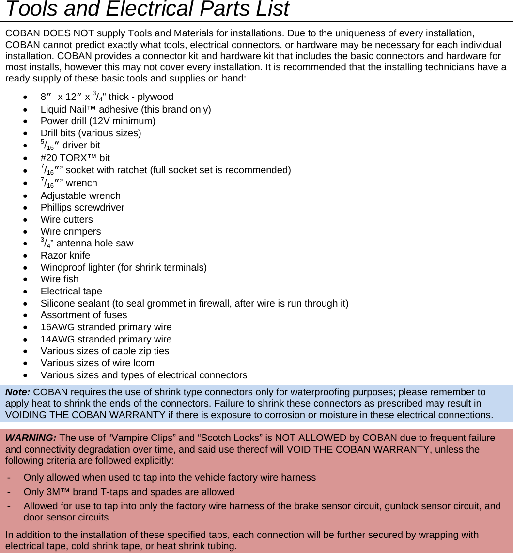   Tools and Electrical Parts List COBAN DOES NOT supply Tools and Materials for installations. Due to the uniqueness of every installation, COBAN cannot predict exactly what tools, electrical connectors, or hardware may be necessary for each individual installation. COBAN provides a connector kit and hardware kit that includes the basic connectors and hardware for most installs, however this may not cover every installation. It is recommended that the installing technicians have a ready supply of these basic tools and supplies on hand:  8” x 12” x 3/4&quot; thick - plywood   Liquid Nail™ adhesive (this brand only)   Power drill (12V minimum)   Drill bits (various sizes)   5/16” driver bit  #20 TORX™ bit  7/16”” socket with ratchet (full socket set is recommended)  7/16”” wrench  Adjustable wrench  Phillips screwdriver  Wire cutters  Wire crimpers  3/4” antenna hole saw  Razor knife   Windproof lighter (for shrink terminals)  Wire fish  Electrical tape   Silicone sealant (to seal grommet in firewall, after wire is run through it)   Assortment of fuses   16AWG stranded primary wire    14AWG stranded primary wire    Various sizes of cable zip ties   Various sizes of wire loom   Various sizes and types of electrical connectors Note: COBAN requires the use of shrink type connectors only for waterproofing purposes; please remember to apply heat to shrink the ends of the connectors. Failure to shrink these connectors as prescribed may result in VOIDING THE COBAN WARRANTY if there is exposure to corrosion or moisture in these electrical connections. WARNING: The use of “Vampire Clips” and “Scotch Locks” is NOT ALLOWED by COBAN due to frequent failure and connectivity degradation over time, and said use thereof will VOID THE COBAN WARRANTY, unless the following criteria are followed explicitly: -  Only allowed when used to tap into the vehicle factory wire harness -  Only 3M™ brand T-taps and spades are allowed -  Allowed for use to tap into only the factory wire harness of the brake sensor circuit, gunlock sensor circuit, and door sensor circuits In addition to the installation of these specified taps, each connection will be further secured by wrapping with electrical tape, cold shrink tape, or heat shrink tubing.       