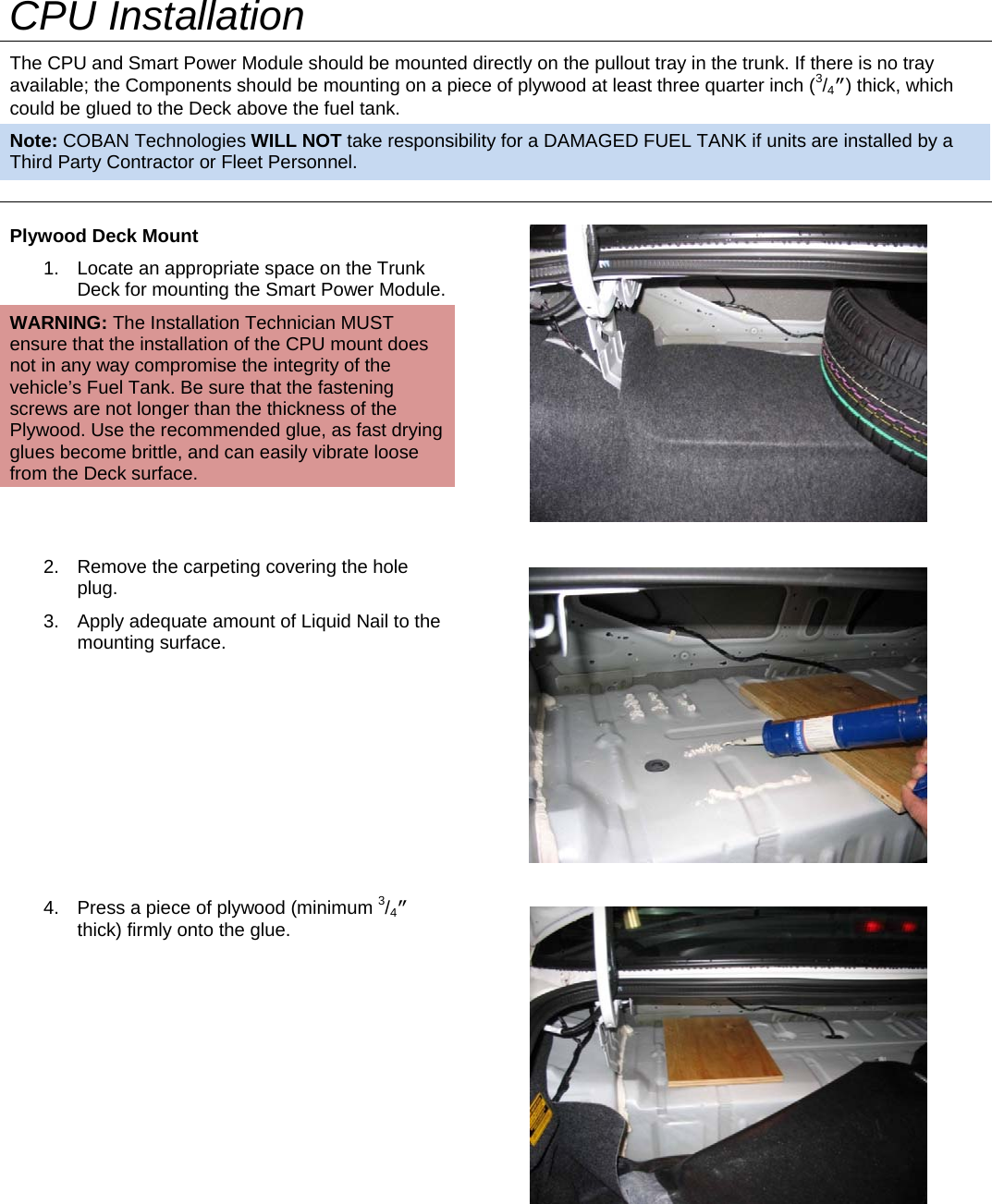   CPU Installation The CPU and Smart Power Module should be mounted directly on the pullout tray in the trunk. If there is no tray available; the Components should be mounting on a piece of plywood at least three quarter inch (3/4”) thick, which could be glued to the Deck above the fuel tank.  Note: COBAN Technologies WILL NOT take responsibility for a DAMAGED FUEL TANK if units are installed by a Third Party Contractor or Fleet Personnel. Plywood Deck Mount  1.  Locate an appropriate space on the Trunk Deck for mounting the Smart Power Module. WARNING: The Installation Technician MUST ensure that the installation of the CPU mount does not in any way compromise the integrity of the vehicle’s Fuel Tank. Be sure that the fastening screws are not longer than the thickness of the Plywood. Use the recommended glue, as fast drying glues become brittle, and can easily vibrate loose from the Deck surface.   2.  Remove the carpeting covering the hole plug. 3.  Apply adequate amount of Liquid Nail to the mounting surface.   4.  Press a piece of plywood (minimum 3/4” thick) firmly onto the glue.  