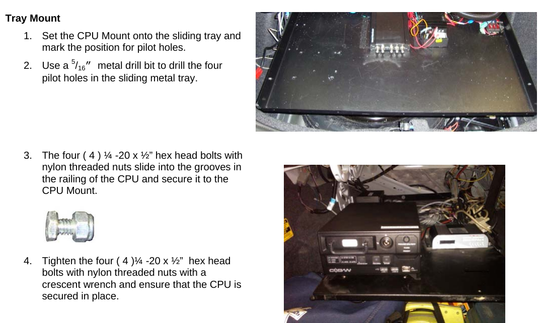    Tray Mount  1.  Set the CPU Mount onto the sliding tray and mark the position for pilot holes.  2. Use a 5/16” metal drill bit to drill the four pilot holes in the sliding metal tray. 3.  The four ( 4 ) ¼ -20 x ½” hex head bolts with nylon threaded nuts slide into the grooves in the railing of the CPU and secure it to the CPU Mount.  4.  Tighten the four ( 4 )¼ -20 x ½”  hex head bolts with nylon threaded nuts with a crescent wrench and ensure that the CPU is secured in place.      