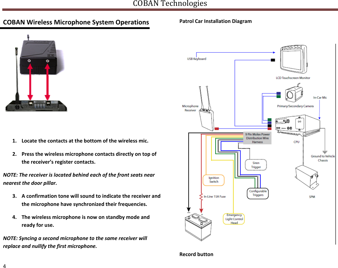 COBANTechnologies4COBANWirelessMicrophoneSystemOperations1. Locatethecontactsatthebottomofthewirelessmic.2. Pressthewirelessmicrophonecontactsdirectlyontopofthereceiver’sregistercontacts.NOTE:Thereceiverislocatedbehindeachofthefrontseatsnearnearestthedoorpillar.3. Aconfirmationtonewillsoundtoindicatethereceiverandthemicrophonehavesynchronizedtheirfrequencies.4. Thewirelessmicrophoneisnowonstandbymodeandreadyforuse.NOTE:Syncingasecondmicrophonetothesamereceiverwillreplaceandnullifythefirstmicrophone.PatrolCarInstallationDiagramRecordbutton