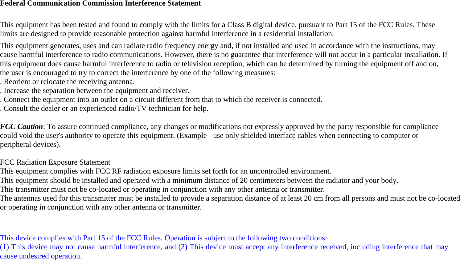 Federal Communication Commission Interference Statement  This equipment has been tested and found to comply with the limits for a Class B digital device, pursuant to Part 15 of the FCC Rules. These limits are designed to provide reasonable protection against harmful interference in a residential installation. This equipment generates, uses and can radiate radio frequency energy and, if not installed and used in accordance with the instructions, may cause harmful interference to radio communications. However, there is no guarantee that interference will not occur in a particular installation. If this equipment does cause harmful interference to radio or television reception, which can be determined by turning the equipment off and on, the user is encouraged to try to correct the interference by one of the following measures: . Reorient or relocate the receiving antenna. . Increase the separation between the equipment and receiver. . Connect the equipment into an outlet on a circuit different from that to which the receiver is connected. . Consult the dealer or an experienced radio/TV technician for help.  FCC Caution: To assure continued compliance, any changes or modifications not expressly approved by the party responsible for compliance could void the user&apos;s authority to operate this equipment. (Example - use only shielded interface cables when connecting to computer or peripheral devices).  FCC Radiation Exposure StatementThis equipment complies with FCC RF radiation exposure limits set forth for an uncontrolled environment. This equipment should be installed and operated with a minimum distance of 20 centimeters between the radiator and your body.This transmitter must not be co-located or operating in conjunction with any other antenna or transmitter.The antennas used for this transmitter must be installed to provide a separation distance of at least 20 cm from all persons and must not be co-located or operating in conjunction with any other antenna or transmitter.   This device complies with Part 15 of the FCC Rules. Operation is subject to the following two conditions: (1) This device may not cause harmful interference, and (2) This device must accept any interference received, including interference that may cause undesired operation.  