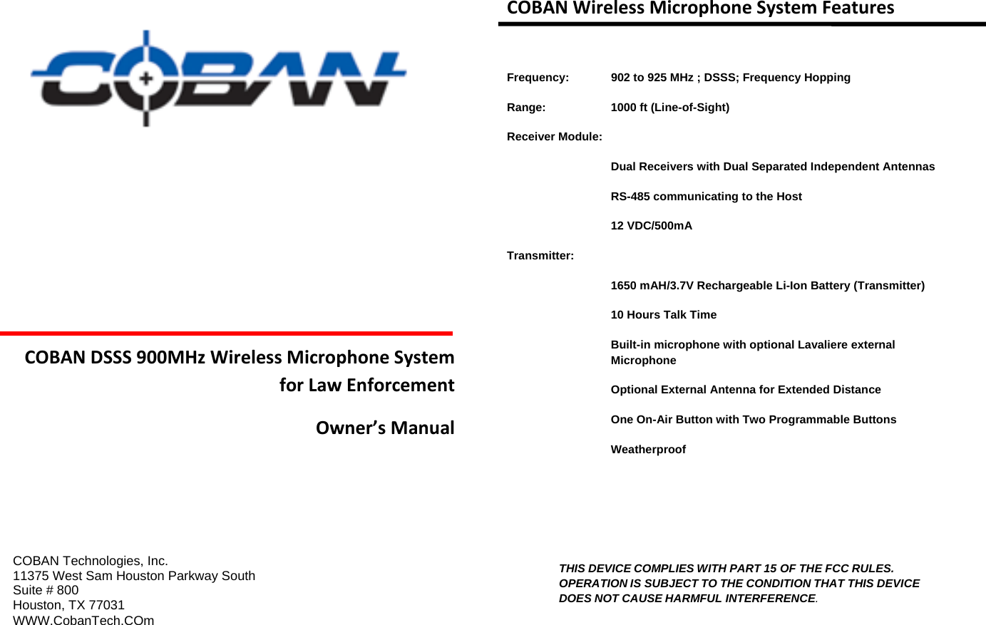 COBANDSSS900MHzWirelessMicrophoneSystemforLawEnforcementOwner’sManual   COBAN Technologies, Inc. 11375 West Sam Houston Parkway South Suite # 800 Houston, TX 77031 WWW.CobanTech.COm   COBANWirelessMicrophoneSystemFeatures Frequency:   902 to 925 MHz ; DSSS; Frequency Hopping Range:     1000 ft (Line-of-Sight) Receiver Module:   Dual Receivers with Dual Separated Independent Antennas     RS-485 communicating to the Host   12 VDC/500mA Transmitter: 1650 mAH/3.7V Rechargeable Li-Ion Battery (Transmitter) 10 Hours Talk Time Built-in microphone with optional Lavaliere external Microphone Optional External Antenna for Extended Distance One On-Air Button with Two Programmable Buttons Weatherproof    THIS DEVICE COMPLIES WITH PART 15 OF THE FCC RULES. OPERATION IS SUBJECT TO THE CONDITION THAT THIS DEVICE DOES NOT CAUSE HARMFUL INTERFERENCE.  