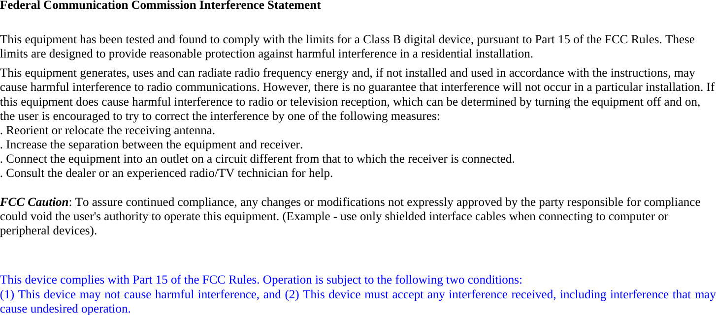 Federal Communication Commission Interference Statement  This equipment has been tested and found to comply with the limits for a Class B digital device, pursuant to Part 15 of the FCC Rules. These limits are designed to provide reasonable protection against harmful interference in a residential installation. This equipment generates, uses and can radiate radio frequency energy and, if not installed and used in accordance with the instructions, may cause harmful interference to radio communications. However, there is no guarantee that interference will not occur in a particular installation. If this equipment does cause harmful interference to radio or television reception, which can be determined by turning the equipment off and on, the user is encouraged to try to correct the interference by one of the following measures: . Reorient or relocate the receiving antenna. . Increase the separation between the equipment and receiver. . Connect the equipment into an outlet on a circuit different from that to which the receiver is connected. . Consult the dealer or an experienced radio/TV technician for help.  FCC Caution: To assure continued compliance, any changes or modifications not expressly approved by the party responsible for compliance could void the user&apos;s authority to operate this equipment. (Example - use only shielded interface cables when connecting to computer or peripheral devices).   This device complies with Part 15 of the FCC Rules. Operation is subject to the following two conditions: (1) This device may not cause harmful interference, and (2) This device must accept any interference received, including interference that may cause undesired operation.  