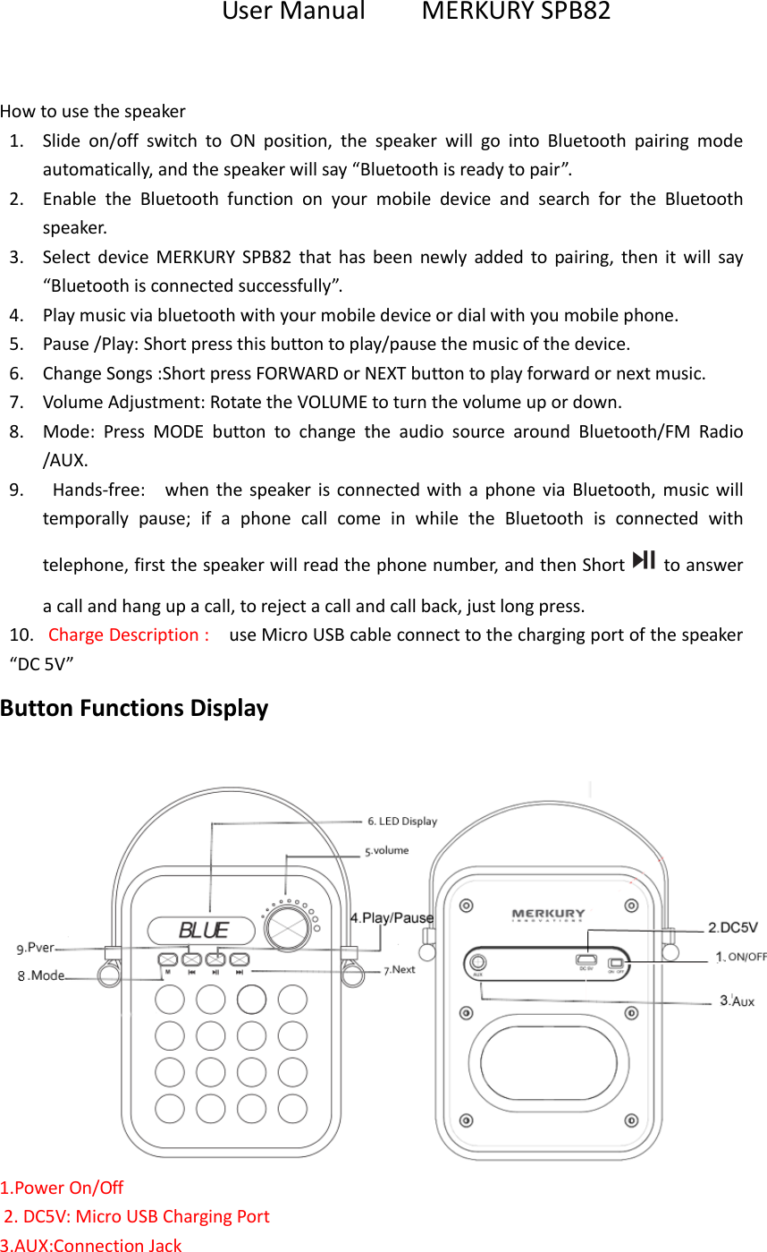 User Manual        MERKURY SPB82  How to use the speaker 1. Slide  on/off  switch  to  ON  position,  the  speaker  will  go  into  Bluetooth  pairing  mode automatically, and the speaker will say &ldquo;Bluetooth is ready to pair&rdquo;. 2. Enable  the  Bluetooth  function  on  your  mobile  device  and  search  for  the  Bluetooth speaker. 3. Select  device  MERKURY  SPB82  that  has  been  newly  added  to  pairing,  then  it  will  say &ldquo;Bluetooth is connected successfully&rdquo;. 4. Play music via bluetooth with your mobile device or dial with you mobile phone. 5. Pause /Play: Short press this button to play/pause the music of the device. 6. Change Songs :Short press FORWARD or NEXT button to play forward or next music. 7. Volume Adjustment: Rotate the VOLUME to turn the volume up or down. 8. Mode:  Press  MODE  button  to  change  the  audio  source  around  Bluetooth/FM  Radio /AUX.   9.   Hands-free:    when  the speaker  is  connected  with a  phone via  Bluetooth,  music will temporally  pause;  if  a  phone  call  come  in  while  the  Bluetooth  is  connected  with telephone, first the speaker will read the phone number, and then Short to answer a call and hang up a call, to reject a call and call back, just long press. 10. Charge Description :    use Micro USB cable connect to the charging port of the speaker &ldquo;DC 5V&rdquo;   Button Functions Display   1.Power On/Off     2. DC5V: Micro USB Charging Port 3.AUX:Connection Jack 