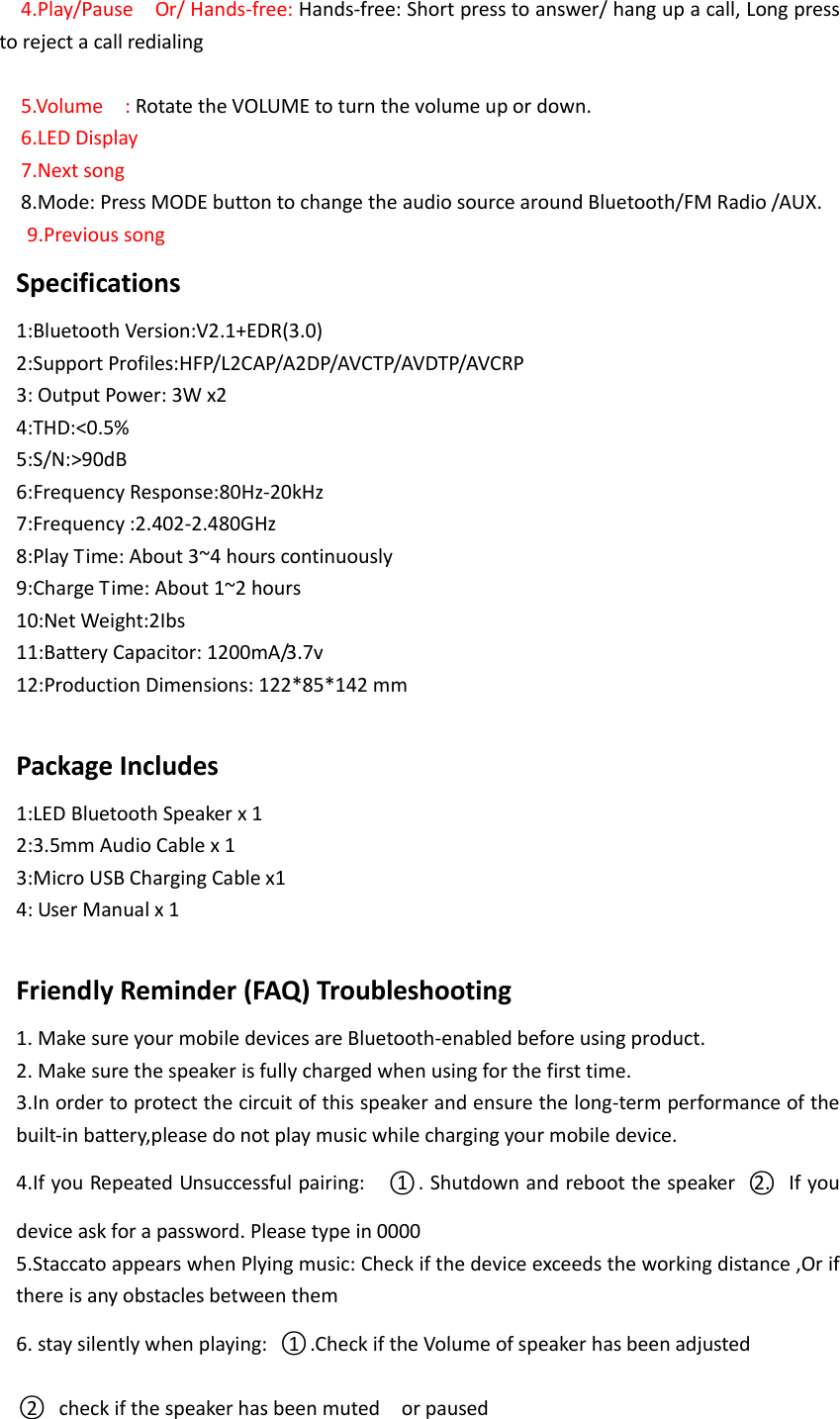 4.Play/Pause  Or/ Hands-free: Hands-free: Short press to answer/ hang up a call, Long press to reject a call redialing  5.Volume  : Rotate the VOLUME to turn the volume up or down. 6.LED Display 7.Next song   8.Mode: Press MODE button to change the audio source around Bluetooth/FM Radio /AUX.   9.Previous song Specifications 1:Bluetooth Version:V2.1+EDR(3.0) 2:Support Profiles:HFP/L2CAP/A2DP/AVCTP/AVDTP/AVCRP 3: Output Power: 3W x2 4:THD:<0.5% 5:S/N:>90dB 6:Frequency Response:80Hz-20kHz 7:Frequency :2.402-2.480GHz 8:Play Time: About 3~4 hours continuously       9:Charge Time: About 1~2 hours 10:Net Weight:2Ibs 11:Battery Capacitor: 1200mA/3.7v 12:Production Dimensions: 122*85*142 mm          Package Includes 1:LED Bluetooth Speaker x 1 2:3.5mm Audio Cable x 1 3:Micro USB Charging Cable x1 4: User Manual x 1  Friendly Reminder (FAQ) Troubleshooting 1. Make sure your mobile devices are Bluetooth-enabled before using product. 2. Make sure the speaker is fully charged when using for the first time. 3.In order to protect the circuit of this speaker and ensure the long-term performance of the built-in battery,please do not play music while charging your mobile device. 4.If you Repeated Unsuccessful pairing:    ○1 . Shutdown and reboot the speaker  ○2.   If you device ask for a password. Please type in 0000 5.Staccato appears when Plying music: Check if the device exceeds the working distance ,Or if there is any obstacles between them 6. stay silently when playing:  ○1 .Check if the Volume of speaker has been adjusted   ○2   check if the speaker has been muted    or paused     