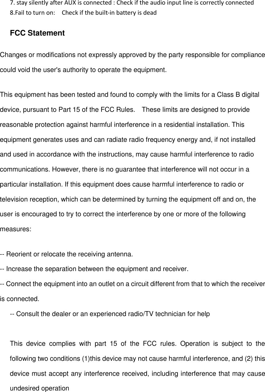 7. stay silently after AUX is connected : Check if the audio input line is correctly connected   8.Fail to turn on:    Check if the built-in battery is dead  FCC Statement Changes or modifications not expressly approved by the party responsible for compliance could void the user's authority to operate the equipment.   This equipment has been tested and found to comply with the limits for a Class B digital device, pursuant to Part 15 of the FCC Rules.    These limits are designed to provide reasonable protection against harmful interference in a residential installation. This equipment generates uses and can radiate radio frequency energy and, if not installed and used in accordance with the instructions, may cause harmful interference to radio communications. However, there is no guarantee that interference will not occur in a particular installation. If this equipment does cause harmful interference to radio or television reception, which can be determined by turning the equipment off and on, the user is encouraged to try to correct the interference by one or more of the following measures: -- Reorient or relocate the receiving antenna.   -- Increase the separation between the equipment and receiver.   -- Connect the equipment into an outlet on a circuit different from that to which the receiver is connected.   -- Consult the dealer or an experienced radio/TV technician for help  This  device  complies  with  part  15  of  the  FCC  rules.  Operation  is  subject  to  the following two conditions (1)this device may not cause harmful interference, and (2) this device must accept any interference received, including interference that may cause undesired operation   