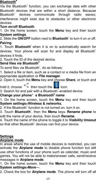  15 Bluetooth® Via the Bluetooth® function, you can exchange data with other Bluetooth  devices  that  are  within  a  short  distance.  Because Bluetooth®  devices  communicate  through  radio  waves; interference  might  exist  due  to  obstacles  or  other  electronic devices.     Turn on/off Bluetooth     1.  On the home screen,  touch  the  Menu key  and then touch System settings. 2. Slide the ON/OFF button next to Bluetooth® to turn it on or off.   Pairing 1.  Touch  Bluetooth® when  it  is  on to automatically  search  for devices.  Your  phone  will  scan  for  and  display  all  Bluetooth® devices it finds.   2. Touch the ID of the desired device.   Send files via Bluetooth® To send files via Bluetooth®, do as follows: 1. Select a file or item, such as a contact or a media file from an appropriate application or File manager. 2. Open it, touch the Menu key and choose Share, or touch and hold it, choose    then touch the    icon. 3. Search for and pair with a Bluetooth®-enabled device.   Change your phone’s Bluetooth® name 1.  On the home screen,  touch  the  Menu key  and then touch System settings&gt;Wireless &amp; networks. 2. If the Bluetooth® function is not turned on, turn it on. 3. Touch  Bluetooth®, then the Menu key&gt;  Rename phone to edit the name of your device, then touch Rename.   4. Touch the name of the phone to toggle it to Visibility timeout so that other Bluetooth® devices can find your device.       Settings Airplane mode In areas where the use of mobile devices is restricted, you can activate the Airplane mode to disable phone function but  still use other functions of your phone such as calendar, music and games. You will not be able to make/answer calls, send/receive messages in Airplane mode. 1.  On the home screen,  touch  the  Menu key  and then touch System settings&gt;More„. 2. Check the box for Airplane mode. The phone will turn off all 