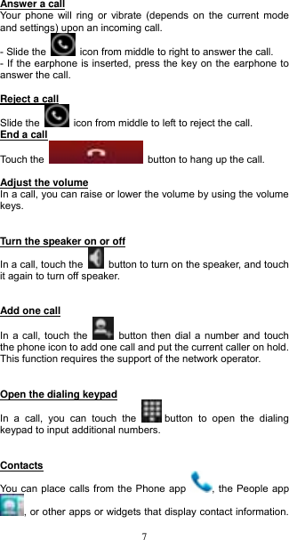  7 Answer a call Your phone will ring  or vibrate (depends on the current mode and settings) upon an incoming call.   - Slide the    icon from middle to right to answer the call.   - If the earphone is inserted, press the key on the earphone to answer the call.   Reject a call Slide the    icon from middle to left to reject the call.   End a call Touch the    button to hang up the call.    Adjust the volume In a call, you can raise or lower the volume by using the volume keys.       Turn the speaker on or off In a call, touch the    button to turn on the speaker, and touch it again to turn off speaker.     Add one call In a call, touch the    button then dial a number and touch the phone icon to add one call and put the current caller on hold. This function requires the support of the network operator.       Open the dialing keypad  In  a  call,  you  can  touch  the   button  to  open  the  dialing keypad to input additional numbers.       Contacts  You can place calls from the Phone app  , the People app , or other apps or widgets that display contact information. 