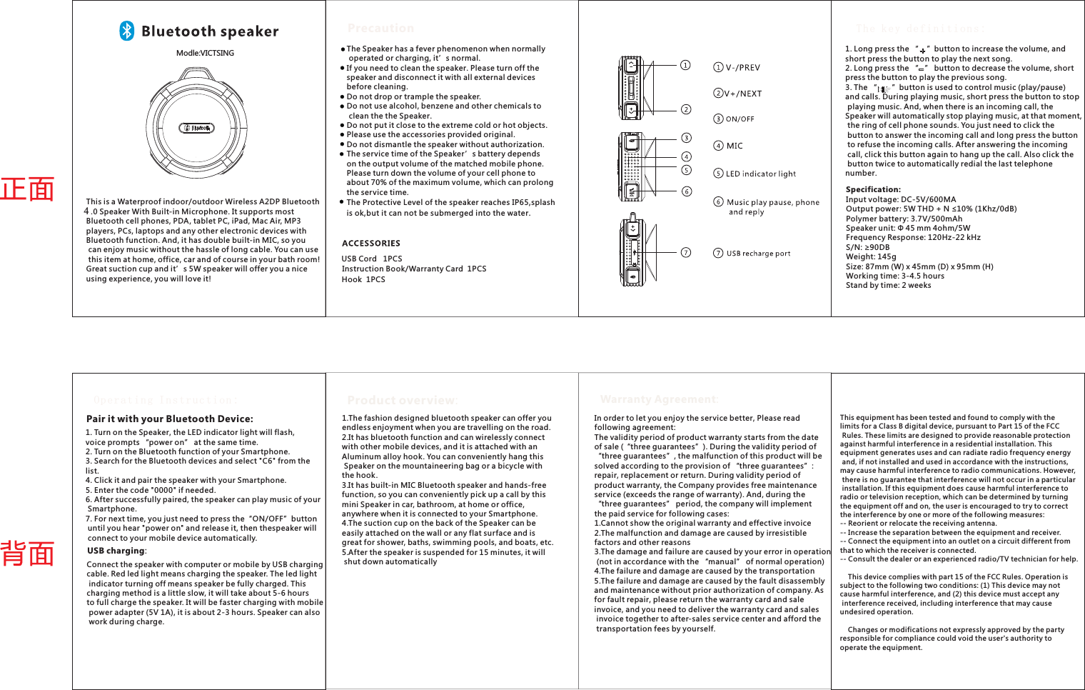 The Speaker has a fever phenomenon when normally operated or charging, it’s normal.If you need to clean the speaker. Please turn off the speaker and disconnect it with all external devices before cleaning.Do not drop or trample the speaker. use alcohol, benzene and other chemicals to clean the the Speaker. put it close to the extreme cold or hot objects.Please use the accessories provided original. dismantle the speaker without authorization.The service time of the Speaker’s battery depends on the output volume of the matched mobile phone. Please turn down the volume of your cell phone to about 70% of the maximum volume, which can prolong the service time.The Protective Level of the speaker reaches IP65,splash is ok,but it can not be submerged into the water.Do notDo notDo notPrecautionUSB Cord   1PCSInstruction Book/Warranty Card  1PCSOperating Instruction:1. Turn on the Speaker, the LED indicator light will flash, voice prompts “power on” at the same time. 2. Turn on the Bluetooth function of your Smartphone.3. Search for the Bluetooth devices and select &quot;C6&quot; from the list. 4. Click it and pair the speaker with your Smartphone.5. Enter the code &quot;0000&quot; if needed.6. After successfully paired, the speaker can play music of your Smartphone.7. For next time, you just need to press the“ON/OFF”button until you hear &quot;power on&quot; and release it, then thespeaker will connect to your mobile device automatically.Pair it with your Bluetooth Device:USB charging:Connect the speaker with computer or mobile by USB charging cable. Red led light means charging the speaker. The led light indicator turning off means speaker be fully charged. This charging method is a little slow, it will take about 5-6 hoursto full charge the speaker. It will be faster charging with mobile power adapter (5V 1A), it is about 2-3 hours. Speaker can also work during charge.1.The fashion designed bluetooth speaker can offer you endless enjoyment when you are travelling on the road.2.It has bluetooth function and can wirelessly connect with other mobile devices, and it is attached with an Aluminum alloy hook. You can conveniently hang this Speaker on the mountaineering bag or a bicycle with the hook. 3.It has built-in MIC Bluetooth speaker and hands-free function, so you can conveniently pick up a call by this mini Speaker in car, bathroom, at home or office, anywhere when it is connected to your Smartphone. 4.The suction cup on the back of the Speaker can be easily attached on the wall or any flat surface and is great for shower, baths, swimming pools, and boats, etc. 5.After the speaker is suspended for 15 minutes, it will shut down automaticallyProduct overview:In order to let you enjoy the service better, Please read following agreement:The validity period of product warranty starts from the date of sale (“three guarantees”). During the validity period of “three guarantees”, the malfunction of this product will besolved according to the provision of “three guarantees”: repair, replacement or return. During validity period of product warranty, the Company provides free maintenance service (exceeds the range of warranty). And, during the “three guarantees” period, the company will implement the paid service for following cases: 1.Cannot show the original warranty and effective invoice2.The malfunction and damage are caused by irresistible factors and other reasons 3.The damage and failure are caused by your error in operation (not in accordance with the “manual” of normal operation)4.The failure and damage are caused by the transportation 5.The failure and damage are caused by the fault disassembly and maintenance without prior authorization of company. As for fault repair, please return the warranty card and sale invoice, and you need to deliver the warranty card and sales invoice together to after-sales service center and afford the transportation fees by yourself.  The key definitions:1. Long press the “    ”button to increase the volume, and short press the button to play the next song. 2. Long press the “   ” button to decrease the volume, short press the button to play the previous song. 3. The  button is used to control music (play/pause) and calls. During playing music, short press the button to stop playing music. And, when there is an incoming call, the Speaker will automatically stop playing music, at that moment, the ring of cell phone sounds. You just need to click the button to answer the incoming call and long press the button to refuse the incoming calls. After answering the incoming call, click this button again to hang up the call. Also click the button twice to automatically redial the last telephone number. “       ”Specification:Input voltage: DC-5V/600MAOutput power: 5W THD + N ≤10% (1Khz/0dB)Polymer battery: 3.7V/500mAhSpeaker unit: Φ 45 mm 4ohm/5WFrequency Response: 120Hz-22 kHzS/N: ≥90DBWeight: 145gSize: 87mm (W) x 45mm (D) x 95mm (H)Working time: 3-4.5 hoursStand by time: 2 weeksWarranty Agreement:This is a Waterproof indoor/outdoor Wireless A2DP Bluetooth 3.0 Speaker With Built-in Microphone. It supports most Bluetooth cell phones, PDA, tablet PC, iPad, Mac Air, MP3 players, PCs, laptops and any other electronic devices with Bluetooth function. And, it has double built-in MIC, so you can enjoy music without the hassle of long cable. You can use this item at home, office, car and of course in your bath room! Great suction cup and it’s 5W speaker will offer you a nice using experience, you will love it! Hook  1PCSThis equipment has been tested and found to comply with the limits for a Class B digital device, pursuant to Part 15 of the FCC Rules. These limits are designed to provide reasonable protection against harmful interference in a residential installation. This equipment generates uses and can radiate radio frequency energy and, if not installed and used in accordance with the instructions, may cause harmful interference to radio communications. However, there is no guarantee that interference will not occur in a particular installation. If this equipment does cause harmful interference to radio or television reception, which can be determined by turning the equipment off and on, the user is encouraged to try to correct the interference by one or more of the following measures:-- Reorient or relocate the receiving antenna.  -- Increase the separation between the equipment and receiver.   -- Connect the equipment into an outlet on a circuit different from that to which the receiver is connected.  -- Consult the dealer or an experienced radio/TV technician for help.    This device complies with part 15 of the FCC Rules. Operation is subject to the following two conditions: (1) This device may not cause harmful interference, and (2) this device must accept any interference received, including interference that may cause undesired operation.    Changes or modifications not expressly approved by the party responsible for compliance could void the user&apos;s authority to operate the equipment.3UJRK &lt;/):9/4-4