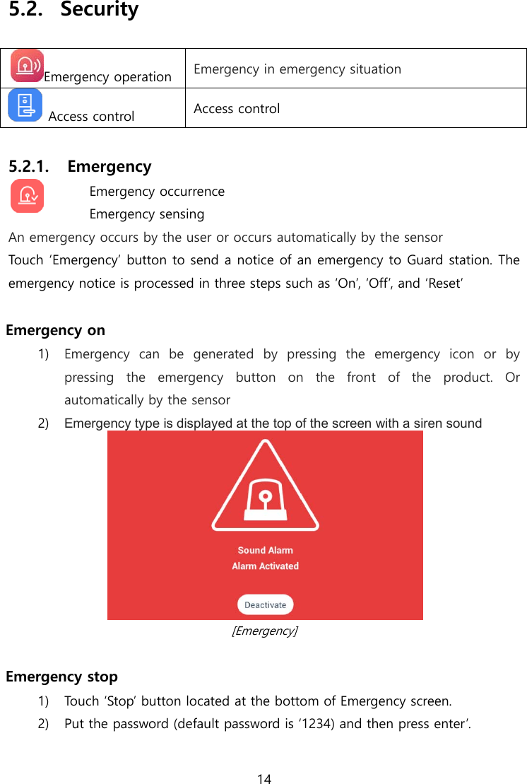  14  5.2.  Security  Emergency operation  Emergency in emergency situation   Access control  Access control  5.2.1. Emergency  Emergency occurrence Emergency sensing An emergency occurs by the user or occurs automatically by the sensor Touch ‘Emergency’ button to send a notice of an emergency to Guard station. The emergency notice is processed in three steps such as ‘On’, ‘Off’, and ‘Reset’  Emergency on 1) Emergency  can  be  generated  by  pressing  the  emergency  icon  or  by pressing the emergency button on the front of the product. Or automatically by the sensor 2) Emergency type is displayed at the top of the screen with a siren sound    [Emergency]  Emergency stop 1) Touch ‘Stop’ button located at the bottom of Emergency screen. 2) Put the password (default password is ‘1234) and then press enter’.    