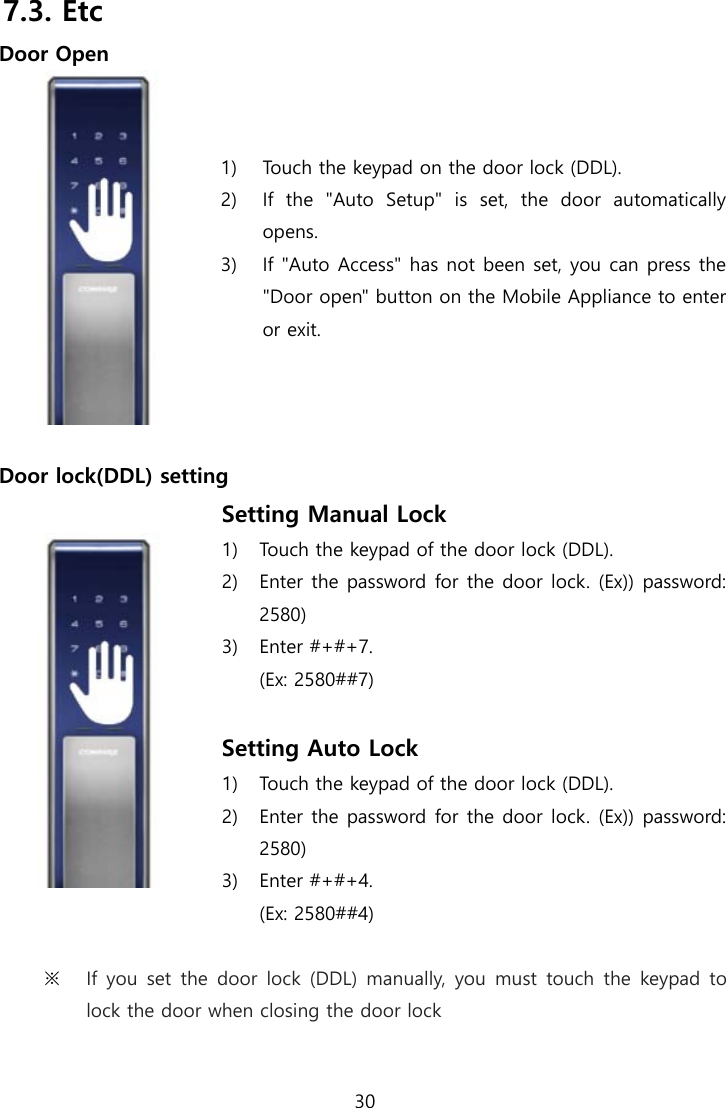  30  7.3. Etc Door Open  1) Touch the keypad on the door lock (DDL). 2) If the &quot;Auto Setup&quot; is set, the door automatically opens. 3) If &quot;Auto Access&quot; has not been set, you can press the &quot;Door open&quot; button on the Mobile Appliance to enter or exit.  Door lock(DDL) setting  Setting Manual Lock 1) Touch the keypad of the door lock (DDL). 2) Enter the password for the door lock. (Ex)) password: 2580) 3) Enter #+#+7. (Ex: 2580##7)  Setting Auto Lock 1) Touch the keypad of the door lock (DDL). 2) Enter the password for the door lock. (Ex)) password: 2580) 3) Enter #+#+4. (Ex: 2580##4)  ※ If you set the door lock (DDL) manually, you must touch the keypad  to lock the door when closing the door lock 