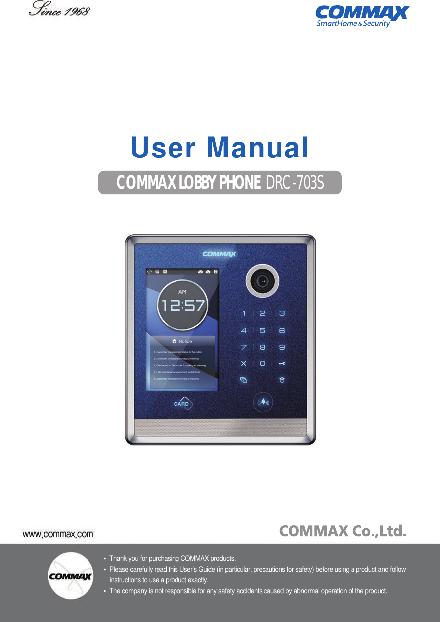 •Thank you for purchasing COMMAX products.•Please carefully read this User’s Guide (in particular, precautions for safety) before using a product and follow instructions to use a product exactly.•The company is not responsible for any safety accidents caused by abnormal operation of the product.513-11, Sangdaewon-dong, Jungwon-gu, Seongnam-si, Gyeonggi-do, KoreaInt’l Business Dept.  Tel. : +82-31-7393-540~550  Fax. : +82-31-745-2133Web site : www.commax.com•Thank you for purchasing COMMAX products.•Please carefully read this User’s Guide (in particular, precautions for safety) before using a product and follow instructions to use a product exactly.•The company is not responsible for any safety accidents caused by abnormal operation of the product.COMMAX LOBBY PHONE DRC-703S User Manual
