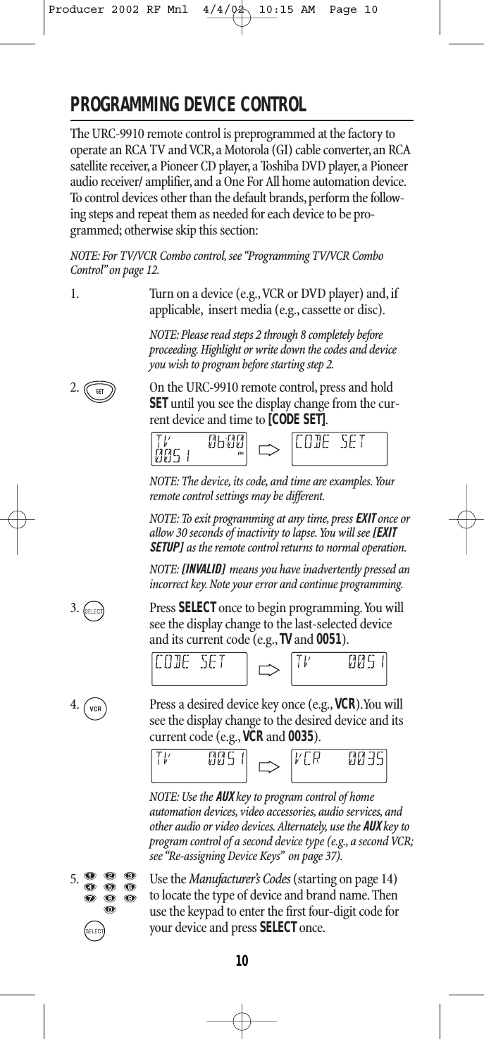 PROGRAMMING DEVICE CONTROLThe URC-9910 remote control is preprogrammed at the factory tooperate an RCA TV and VCR, a Motorola (GI) cable converter, an RCAsatellite receiver,a Pioneer CD player, a Toshiba DVD player, a Pioneeraudio receiver/ amplifier, and a One For All home automation device.To control devices other than the default brands,perform the follow-ing steps and repeat them as needed for each device to be pro-grammed; otherwise skip this section:NOTE: For TV/VCR Combo control, see “Programming TV/VCR ComboControl”on page 12.1. Turn on a device (e.g.,VCR or DVD player) and, ifapplicable, insert media (e.g.,cassette or disc).NOTE: Please read steps 2 through 8 completely beforeproceeding. Highlight or write down the codes and deviceyou wish to program before starting step 2.2. On the URC-9910 remote control, press and holdSETuntil you see the display change from the cur-rent device and time to [CODE SET].NOTE: The device, its code, and time are examples.Yourremote control settings may be different.NOTE: To exit programming at any time, press EXIT once orallow 30 seconds of inactivity to lapse.You will see [EXITSETUP] as the remote control returns to normal operation.NOTE: [INVALID] means you have inadvertently pressed anincorrect key. Note your error and continue programming.3. Press SELECTonce to begin programming.You willsee the display change to the last-selected deviceand its current code (e.g., TV and 0051).4. Press a desired device key once (e.g., VCR).You willsee the display change to the desired device and itscurrent code (e.g.,VCRand 0035).NOTE: Use the AUX key to program control of homeautomation devices, video accessories, audio services, andother audio or video devices. Alternately, use the AUX key toprogram control of a second device type (e.g., a second VCR;see “Re-assigning Device Keys” on page 37).5. Use the Manufacturer’s Codes (starting on page 14) to locate the type of device and brand name. Thenuse the keypad to enter the first four-digit code foryour device and press SELECTonce.10Producer 2002 RF Mnl  4/4/02  10:15 AM  Page 10