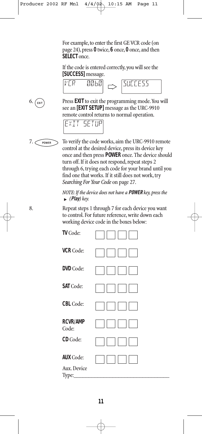 For example, to enter the first GE VCR code (onpage 24), press 0twice, 6 once, 0once, and thenSELECTonce.If the code is entered correctly, you will see the[SUCCESS]message.6. Press EXITto exit the programming mode.You willsee an [EXIT SETUP]message as the URC-9910remote control returns to normal operation.7. To verify the code works, aim the URC-9910 remotecontrol at the desired device, press its device keyonce and then press POWERonce. The device shouldturn off. If it does not respond, repeat steps 2through 6, trying each code for your brand until youfind one that works.If it still does not work,trySearching For Your Code on page 27.NOTE: If the device does not have a POWER key, press the(Play) key.8. Repeat steps 1 through 7 for each device you want to control.For future reference, write down eachworking device code in the boxes below:TVCode:VCRCode:DVDCode:SAT Code:CBLCode:RCVR/AMPCode:CDCode:AUXCode:Aux. DeviceType:________________________________11Producer 2002 RF Mnl  4/4/02  10:15 AM  Page 11